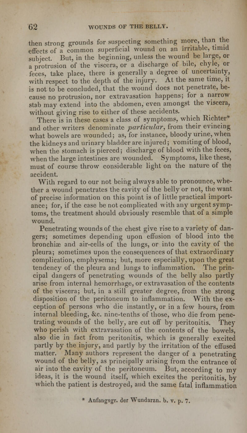 then strong grounds for suspecting something more, than the effects of a common superficial wound on an irritable, timid subject. But, in the beginning, unless the wound be large, or a protrusion of the viscera, or a discharge of bile, chyle, or feces, take place, there is generally a degree of uncertainty, with respect to the depth of the injury. At the same time, it is not to be concluded, that the wound does not penetrate, be- cause no protrusion, nor extravasation happens; for a narrow stab may extend into the abdomen, even amongst the viscera, without giving rise to either of these accidents. There is in these cases a class of symptoms, which Richter* and other writers denominate particular, from their evincing what bowels are wounded; as, for instance, bloody urine, when the kidneys and urinary bladder are injured; vomiting of blood, when the stomach is pierced; discharge of blood with the feces, when the large intestines are wounded. Symptoms, like these, must of course throw considerable light on the nature of the accident. With regard to our not being always able to pronounce, whe- ther a wound penetrates the cavity of the belly or not, the want of precise information on this point is of little practical import- ance; for, if the case be not complicated with any urgent symp- toms, the treatment should obviously resemble that of a simple wound. Penetrating wounds of the chest give rise to a variety of dan- gers; sometimes depending upon effusion of blood into the bronchiae and air-cells of the lungs, or into the cavity of the pleura; sometimes upon the consequences of that extraordinary complication, emphysema; but, more especially, upon the great tendency of the pleura and lungs to inflammation. The prin- cipal dangers of penetrating wounds of the belly also partly arise from internal hemorrhage, or extravasation of the contents of the viscera; but, in a still greater degree, from the strong disposition of the peritoneum to inflammation. With the ex- ception of persons who die instantly, or in a few hours, from internal bleeding, &c. nine-tenths of those, who die from pene- trating wounds of the belly, are cut off by peritonitis. They who perish with extravasation of the contents of the bowels, also die in fact from peritonitis, which is generally excited partly by the injury, and partly by the irritation of the effused matter. Many authors represent the danger of a penetrating wound of the belly, as principally arising from the entrance of air into the cavity of the peritoneum. But, according to my ideas, it is the wound itself, which excites the peritonitis, by which the patient is destroyed, and the same fatal inflammation * Anfangsgr. der Wundarzn. b. v. p. 7.