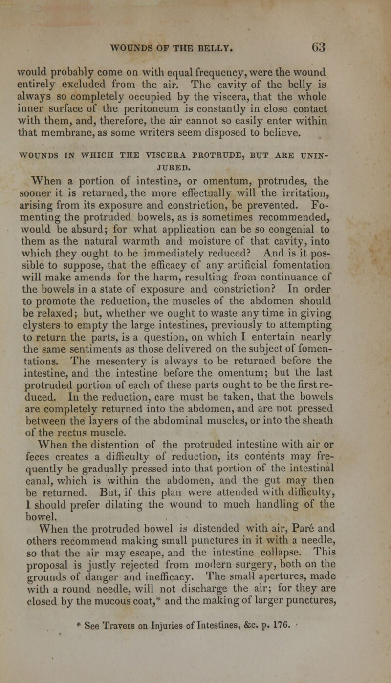 would probably come on with equal frequency, were the wound entirely excluded from the air. The cavity of the belly is always so completely occupied by the viscera, that the whole inner surface of the peritoneum is constantly in close contact with them, and, therefore, the air cannot so easily enter within that membrane, as some writers seem disposed to believe. WOUNDS IN WHICH THE VISCERA PROTRUDE, BUT ARE UNIN- JURED. When a portion of intestine, or omentum, protrudes, the sooner it is returned, the more effectually will the irritation, arising from its exposure and constriction, be prevented. Fo- menting the protruded bowels, as is sometimes recommended, would be absurd; for what application can be so congenial to them as the natural warmth and moisture of that cavity, into which they ought to be immediately reduced? And is it pos- sible to suppose, that the efficacy of any artificial fomentation will make amends for the harm, resulting from continuance of the bowels in a state of exposure and constriction? In order to promote the reduction, the muscles of the abdomen should be relaxed; but, whether we ought to waste any time in giving clysters to empty the large intestines, previously to attempting to return the parts, is a question, on which I entertain nearly the same sentiments as those delivered on the subject of fomen- tations. The mesentery is always to be returned before the intestine, and the intestine before the omentum; but the last protruded portion of each of these parts ought to be the first re- duced. In the reduction, care must be taken, that the bowels are completely returned into the abdomen, and are not pressed between the layers of the abdominal muscles, or into the sheath of the rectus muscle. When the distention of the protruded intestine with air or feces creates a difficulty of reduction, its contents may fre- quently be gradually pressed into that portion of the intestinal canal, which is within the abdomen, and the gut may then be returned. But, if this plan were attended with difficulty, 1 should prefer dilating the wound to much handling of the bowel. When the protruded bowel is distended with air, Pare and others recommend making small punctures in it with a needle, so that the air may escape, and the intestine collapse. This proposal is justly rejected from modern surgery, both on the grounds of danger and inefficacy. The small apertures, made with a round needle, will not discharge the air; for they are closed by the mucous coat,* and the making of larger punctures, * See Travers on Injuries of Intestines, &c. p. 176. ■