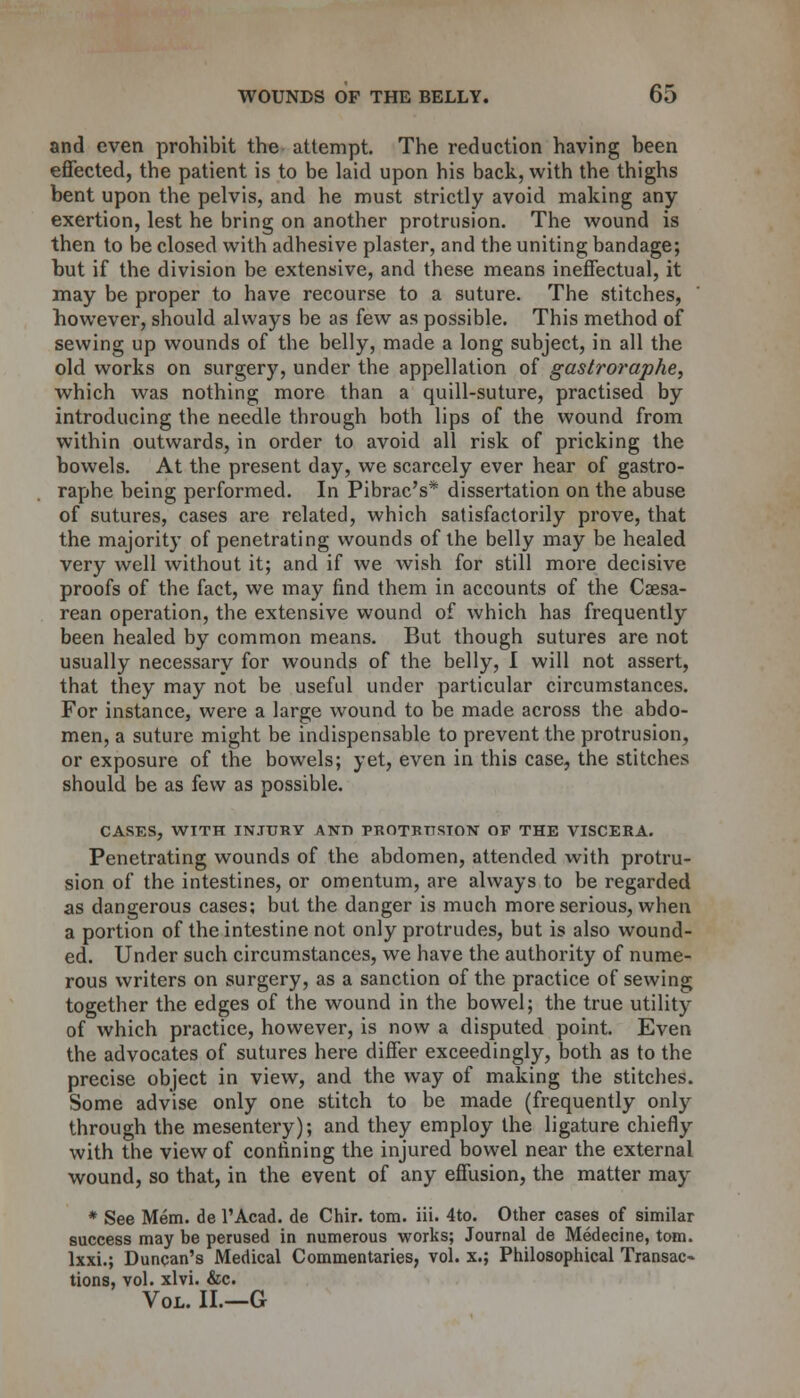 and even prohibit the attempt. The reduction having been effected, the patient is to be laid upon his back, with the thighs bent upon the pelvis, and he must strictly avoid making any exertion, lest he bring on another protrusion. The wound is then to be closed with adhesive plaster, and the uniting bandage; but if the division be extensive, and these means ineffectual, it may be proper to have recourse to a suture. The stitches, however, should always be as few as possible. This method of sewing up wounds of the belly, made a long subject, in all the old works on surgery, under the appellation of gastroraphe, which was nothing more than a quill-suture, practised by introducing the needle through both lips of the wound from within outwards, in order to avoid all risk of pricking the bowels. At the present day, we scarcely ever hear of gastro- raphe being performed. In Pibrac's* dissertation on the abuse of sutures, cases are related, which satisfactorily prove, that the majority of penetrating wounds of the belly may be healed very well without it; and if we wish for still more decisive proofs of the fact, we may find them in accounts of the Cesa- rean operation, the extensive wound of which has frequently been healed by common means. But though sutures are not usually necessary for wounds of the belly, I will not assert, that they may not be useful under particular circumstances. For instance, were a large wound to be made across the abdo- men, a suture might be indispensable to prevent the protrusion, or exposure of the bowels; yet, even in this case, the stitches should be as few as possible. CASES, WITH INJURY AND PROTRUSION OP THE VISCERA. Penetrating wounds of the abdomen, attended with protru- sion of the intestines, or omentum, are always to be regarded as dangerous cases; but the danger is much more serious, when a portion of the intestine not only protrudes, but is also wound- ed. Under such circumstances, we have the authority of nume- rous writers on surgery, as a sanction of the practice of sewing together the edges of the wound in the bowel; the true utility of which practice, however, is now a disputed point. Even the advocates of sutures here differ exceedingly, both as to the precise object in view, and the way of making the stitches. Some advise only one stitch to be made (frequently only through the mesentery); and they employ the ligature chiefly with the view of confining the injured bowel near the external wound, so that, in the event of any effusion, the matter may * See Mem. de l'Acad. de Chir. torn. iii. 4to. Other cases of similar success may be perused in numerous works; Journal de Medecine, torn, lxxi.; Duncan's Medical Commentaries, vol. x.; Philosophical Transac- tions, vol. xlvi. &c. Vol. II.—G