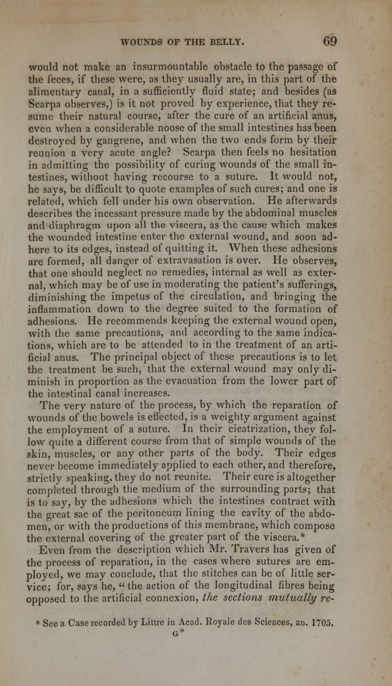 would not make an insurmountable obstacle to the passage of the feces, if these were, as they usually are, in this part of the alimentary canal, in a sufficiently fluid state; and besides (as Scarpa observes,) is it not proved by experience, that they re- sume their natural course, after the cure of an artificial anus, even when a considerable noose of the small intestines has been destroyed by gangrene, and when the two ends form by their reunion a very acute angle? Scarpa then feels no hesitation in admitting the possibility of curing wounds of the small in- testines, without having recourse to a suture. It would not, he says, be difficult to quote examples of such cures; and one is related, which fell under his own observation. He afterwards describes the incessant pressure made by the abdominal muscles and diaphragm upon all the viscera, as the cause which makes the wounded intestine enter the external wound, and soon ad- here to its edges, instead of quitting it. When these adhesions are formed, all danger of extravasation is over. He observes, that one should neglect no remedies, internal as well as exter- nal, which may be of use in moderating the patient's sufferings, diminishing the impetus of the circulation, and bringing the inflammation down to the degree suited to the formation of adhesions. He recommends keeping the external wound open, with the same precautions, and according to the same indica- tions, which are to be attended to in the treatment of an arti- ficial anus. The principal object of these precautions is to let the treatment be such, that the external wound may only di- minish in proportion as the evacuation from the lower part of the intestinal canal increases. The very nature of the process, by which the reparation of wounds of the bowels is effected, is a weighty argument against the employment of a suture. In their cicatrization, they fol- low quite a different course from that of simple wounds of the skin, muscles, or any other parts of the body. Their edges never become immediately applied to each other, and therefore, strictly speaking, they do not reunite. Their cure is altogether completed through the medium of the surrounding parts; that is to say, by the adhesions which the intestines contract with the great sac of the peritoneum lining the cavity of the abdo- men, or with the productions of this membrane, which compose the external covering of the greater part of the viscera.* Even from the description which Mr. Travers has given of the process of reparation, in the cases where sutures are em- ployed, we may conclude, that the stitches can be of little ser- vice; for, says he, the action of the longitudinal fibres being opposed to the artificial connexion, the sections mutually re- * See a Case recorded by Littre in Acad. Royale des Sciences, an. 1705. G*