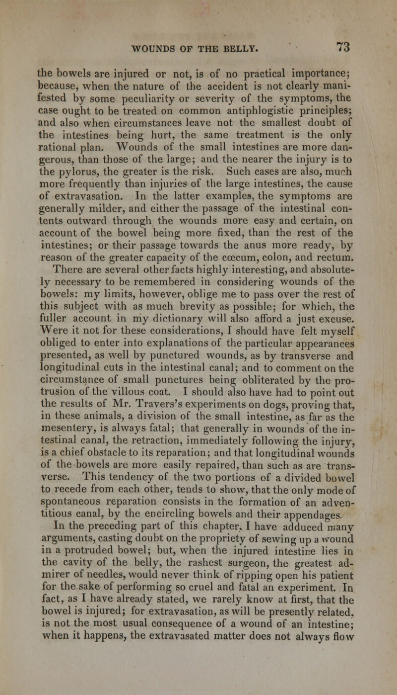 the bowels are injured or not, is of no practical importance; because, when the nature of the accident is not clearly mani- fested by some peculiarity or severity of the symptoms, the case ought to be treated on common antiphlogistic principles; and also when circumstances leave not the smallest doubt of the intestines being hurt, the same treatment is the only rational plan. Wounds of the small intestines are more dan- gerous, than those of the large; and the nearer the injury is to the pylorus, the greater is the risk. Such cases are also, much more frequently than injuries of the large intestines, the cause of extravasation. In the latter examples, the symptoms are generally milder, and either the passage of the intestinal con- tents outward through the wounds more easy and certain, on account of the bowel being more fixed, than the rest of the intestines; or their passage towards the anus more ready, by reason of the greater capacity of the coecum, colon, and rectum. There are several other facts highly interesting, and absolute- ly necessary to be remembered in considering wounds of the bowels: my limits, however, oblige me to pass over the rest of this subject with as much brevity as possible; for which, the fuller account in my dictionary will also afford a just excuse. Were it not for these considerations, I should have felt myself obliged to enter into explanations of the particular appearances presented, as well by punctured wounds, as by transverse and longitudinal cuts in the intestinal canal; and to comment on the circumstance of small punctures being obliterated by the pro- trusion of the villous coat. I should also have had to point out the results of Mr. Travers's experiments on dogs, proving that, in these animals, a division of the small intestine, as far as the mesentery, is always fatal; that generally in wounds of the in- testinal canal, the retraction, immediately following the injury, is a chief obstacle to its reparation; and that longitudinal wounds of the bowels are more easily repaired, than such as are trans- verse. This tendency of the two portions of a divided bowel to recede from each other, tends to show, that the only mode of spontaneous reparation consists in the formation of an adven- titious canal, by the encircling bowels and their appendages. In the preceding part of this chapter, I have adduced many arguments, casting doubt on the propriety of sewing up a wound in a protruded bowel; but, when the injured intestine lies in the cavity of the belly, the rashest surgeon, the greatest ad- mirer of needles, would never think of ripping open his patient for the sake of performing so cruel and fatal an experiment. In fact, as I have already stated, we rarely know at first, that the bowel is injured; for extravasation, as will be presently related, is not the most usual consequence of a wound of an intestine; when it happens, the extravasated matter does not always flow