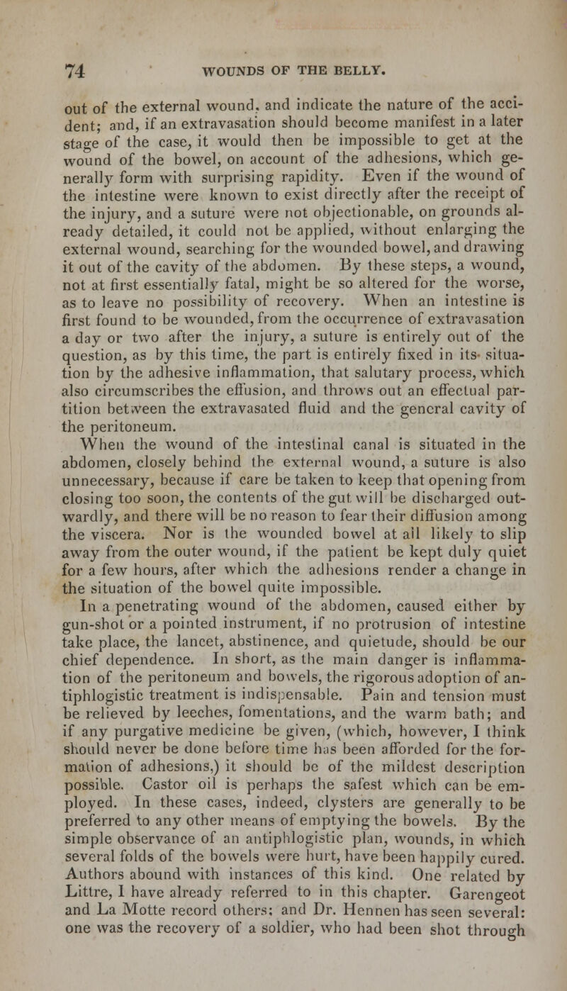 out of the external wound, and indicate the nature of the acci- dent; and, if an extravasation should become manifest in a later stao-e of the case, it would then be impossible to get at the wound of the bowel, on account of the adhesions, which ge- nerally form with surprising rapidity. Even if the wound of the intestine were known to exist directly after the receipt of the injury, and a suture were not objectionable, on grounds al- ready detailed, it could not be applied, without enlarging the external wound, searching for the wounded bowel, and drawing it out of the cavity of the abdomen. By these steps, a wound, not at first essentially fatal, might be so altered for the worse, as to leave no possibility of recovery. When an intestine is first found to be wounded, from the occurrence of extravasation a day or two after the injury, a suture is entirely out of the question, as by this time, the part is entirely fixed in its- situa- tion by the adhesive inflammation, that salutary process, which also circumscribes the effusion, and throws out an effectual par- tition between the extravasated fluid and the general cavity of the peritoneum. When the wound of the intestinal canal is situated in the abdomen, closely behind the external wound, a suture is also unnecessary, because if care be taken to keep that opening from closing too soon, the contents of the gut will be discharged out- wardly, and there will be no reason to fear their diffusion among the viscera. Nor is the wounded bowel at ail likely to slip away from the outer wound, if the patient be kept duly quiet for a few hours, after which the adhesions render a change in the situation of the bowel quite impossible. In a penetrating wound of the abdomen, caused either by gun-shot or a pointed instrument, if no protrusion of intestine take place, the lancet, abstinence, and quietude, should be our chief dependence. In short, as the main danger is inflamma- tion of the peritoneum and bowels, the rigorous adoption of an- tiphlogistic treatment is indispensable. Pain and tension must be relieved by leeches, fomentations, and the warm bath; and if any purgative medicine be given, (which, however, I think should never be done before time has been afforded for the for- mation of adhesions,) it should be of the mildest description possible. Castor oil is perhaps the safest which can be em- ployed. In these cases, indeed, clysters are generally to be preferred to any other means of emptying the bowels. By the simple observance of an antiphlogistic plan, wounds, in which several folds of the bowels were hurt, have been happily cured. Authors abound with instances of this kind. One related by Littre, 1 have already referred to in this chapter. Gareno-eot and La Motte record others: and Dr. Hennen has seen several: one was the recovery of a soldier, who had been shot through