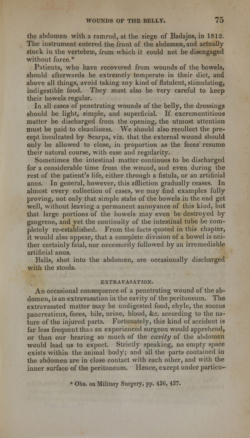 the abdomen with a ramrod, at the siege of Badajos, in 1812. The instrument entered the front of the abdomen, and actually- stuck in the vertebras, from which it could not be disengaged without force.* Patients, who have recovered from wounds of the bowels, should afterwards be extremely temperate in their diet, and above all things, avoid taking any kind of flatulent, stimulating, indigestible food. They must also be very careful to keep their bowels regular. In all cases of penetrating wounds of the belly, the dressings should be light, simple, and superficial. If excrementitious matter be discharged from the opening, the utmost attention must be paid to cleanliness. We should also recollect the pre- cept inculcated by Scarpa, viz. that the external wound should only be allowed to close, in proportion as the feces' resume their natural course, with ease and regularity. Sometimes the intestinal matter continues to be discharged for a considerable time from the wound, and even during the rest of the patient's life, either through a fistula, or an artificial anus. In general, however, this affliction gradually ceases. In almost every collection of cases, we may find examples fully proving, not only that simple stabs of the bowels in the end get well, without leaving a permanent annoyance of this kind, but that large portions of the bowels may even be destroyed by- gangrene, and yet the continuity of the intestinal tube be com- pletely re-established. From the facts quoted in this chapter, it would also appear, that a complete division of a bowel is nei- ther certainly fatal, nor necessarily followed by an irremediable artificial anus. Balls, shot into the abdomen, are occasionally discharged with the stools. EXTRAVASATION. An occasional consequence of a penetrating wound of the ab- domen, is an extravasation in the cavity of the peritoneum. The extravasated matter may be undigested food, chyle, the succus pancreaticus, feces, bile, urine, blood, &c. according to the na- ture of the injured parts. Fortunately, this kind of accident is far less frequent than an experienced surgeon would apprehend, or than our hearing so much of the cavity of the abdomen would lead us to expect. Strictly speaking, no empty space exists within the animal body1; and all the parts contained in the abdomen are in close contact with each other, and with the inner surface of the peritoneum. Hence, except under particu- * Obs. on Military Surgery, pp. 436, 437.