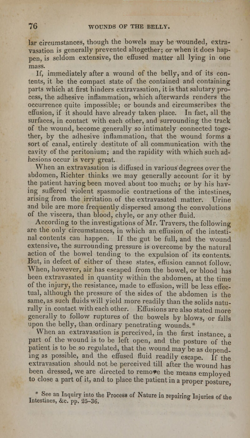 lar circumstances, though the bowels may be wounded, extra- vasation is generally prevented altogether; or when it does hap- pen, is seldom extensive, the effused matter all lying in one mass. If, immediately after a wound of the belly, and of its con- tents, it be the compact state of the contained and containing parts which at first hinders extravasation, it is that salutary pro- cess, the adhesive inflammation, which afterwards renders the occurrence quite impossible; or bounds and circumscribes the effusion, if it should have already taken place. In fact, all the surfaces, in contact with each other, and surrounding the track of the wound, become generally so intimately connected toge- ther, by the adhesive inflammation, that the wound forms a sort of canal, entirely destitute of all communication with the cavity of the peritonium; and the rapidity with which such ad- hesions occur is very great. When an extravasation is diffused in various'degrees over the abdomen, Richter thinks we may generally account for it by the patient having been moved about too much; or by his hav- ing suffered violent spasmodic contractions of the intestines, arising from the irritation of the extravasated matter. Urine and bile are more frequently dispersed among the convolutions of the viscera, than blood, chyle, or any other fluid. According to the investigations of Mr. Travers, the following are the only circumstances, in which an effusion of the intesti- nal contents can happen. If the gut be full, and the wound extensive, the surrounding pressure is overcome by the natural action of the bowel tending to the expulsion of its contents. But, in defect of either of these states, effusion cannot follow. When, however, air has escaped from the bowel, or blood has been extravasated in quantity within the abdomen, at the time of the injury, the resistance, made to effusion, will be less effec- tual, although the pressure of the sides of the abdomen is the same, as such fluids will yield more readily than the solids natu- rally in contact with each other. Effusions are also stated more generally to follow ruptures of the bowels by blows, or falls upon the belly, than ordinary penetrating wounds.* When an extravasation is perceived, in the first instance a part of the wound is to be left open, and the posture of the patient is to be so regulated, that the wound may be as depend- ing as possible, and the effused fluid readily escape. If the extravasation should not be perceived till after the wound has been dressed, we are directed to remote the means employed to close a part of it, and to place the patient in a proper posture * See an Inquiry into the Process of Nature in repairing Injuries of the Intestines, &c. pp. 25-36.