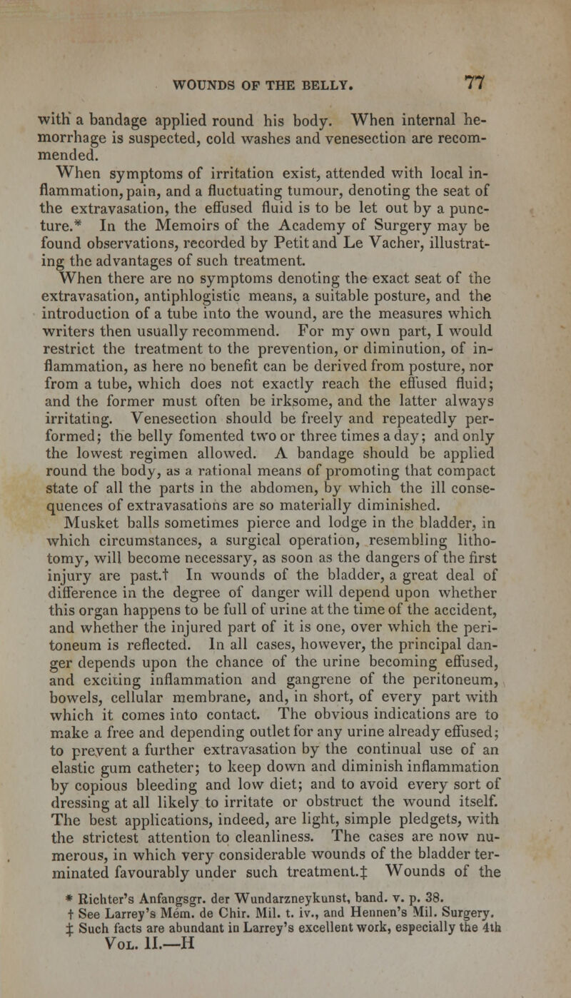 with' a bandage applied round his body. When internal he- morrhage is suspected, cold washes and venesection are recom- mended. When symptoms of irritation exist, attended with local in- flammation, pain, and a fluctuating tumour, denoting the seat of the extravasation, the effused fluid is to be let out by a punc- ture.* In the Memoirs of the Academy of Surgery may be found observations, recorded by Petit and Le Vacher, illustrat- ing the advantages of such treatment. When there are no symptoms denoting the exact seat of the extravasation, antiphlogistic means, a suitable posture, and the introduction of a tube into the wound, are the measures which writers then usually recommend. For my own part, I would restrict the treatment to the prevention, or diminution, of in- flammation, as here no benefit can be derived from posture, nor from a tube, which does not exactly reach the effused fluid; and the former must often be irksome, and the latter always irritating. Venesection should be freely and repeatedly per- formed; the belly fomented two or three times a day; and only the lowest regimen allowed. A bandage should be applied round the body, as a rational means of promoting that compact state of all the parts in the abdomen, by which the ill conse- quences of extravasations are so materially diminished. Musket balls sometimes pierce and lodge in the bladder, in which circumstances, a surgical operation, resembling litho- tomy, will become necessary, as soon as the dangers of the first injury are pastt In wounds of the bladder, a great deal of difference in the degree of danger will depend upon whether this organ happens to be full of urine at the time of the accident, and whether the injured part of it is one, over which the peri- toneum is reflected. In all cases, however, the principal dan- ger depends upon the chance of the urine becoming effused, and exciting inflammation and gangrene of the peritoneum, bowels, cellular membrane, and, in short, of every part with which it comes into contact. The obvious indications are to make a free and depending outlet for any urine already effused; to prevent a further extravasation by the continual use of an elastic gum catheter; to keep down and diminish inflammation by copious bleeding and low diet; and to avoid every sort of dressing at all likely to irritate or obstruct the wound itself. The best applications, indeed, are light, simple pledgets, with the strictest attention to cleanliness. The cases are now nu- merous, in which very considerable wounds of the bladder ter- minated favourably under such treatment.^ Wounds of the * Richter's Anfangsgr. der Wundarzneykunst, band. v. p. 38. t See Larrey's Mem. de Chir. Mil. t. iv., and Hennen's Mil. Surgery. ± Such facts are abundant in Larrey's excellent work, especially the 4th Vol. II.—H