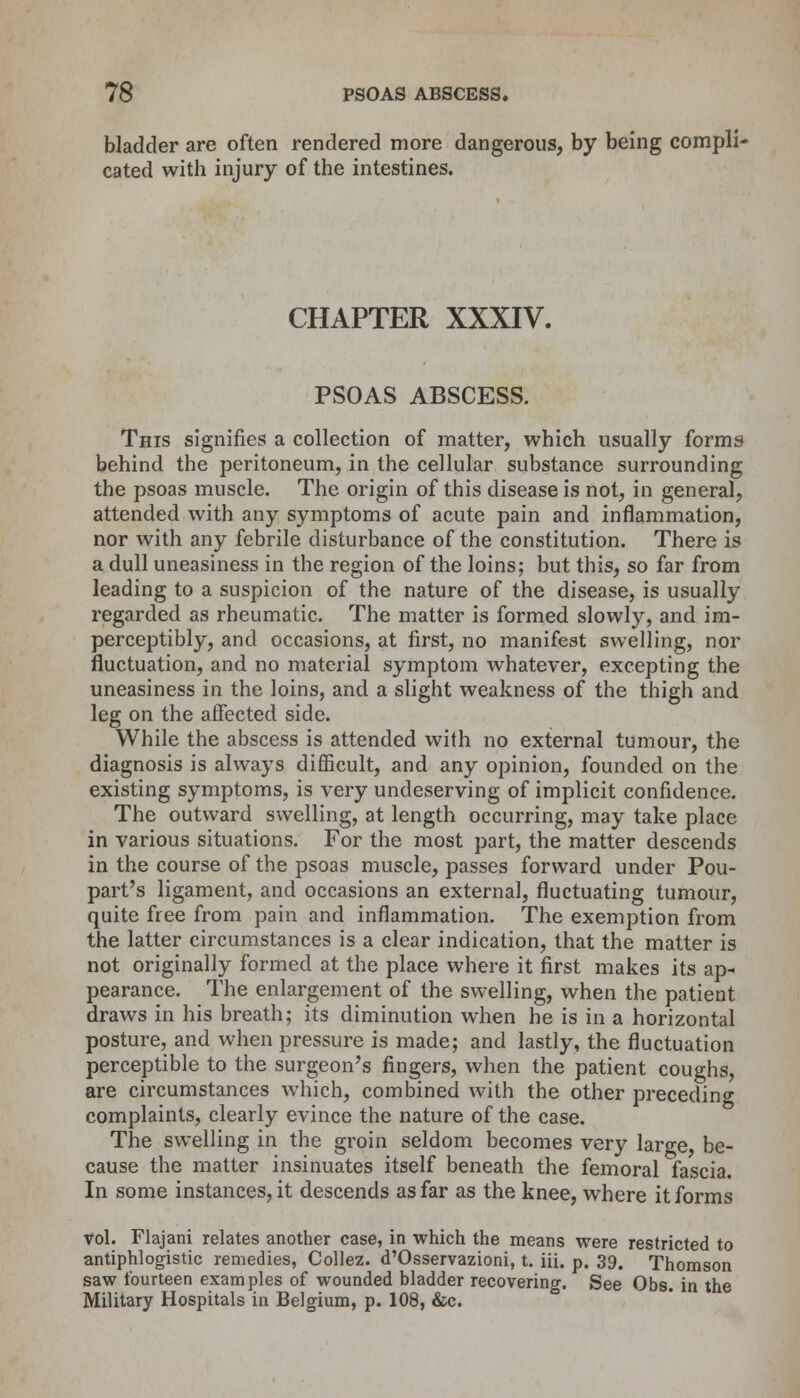 bladder are often rendered more dangerous, by being compli- cated with injury of the intestines. CHAPTER XXXIV. PSOAS ABSCESS. This signifies a collection of matter, which usually forms behind the peritoneum, in the cellular substance surrounding the psoas muscle. The origin of this disease is not, in general, attended with any symptoms of acute pain and inflammation, nor with any febrile disturbance of the constitution. There is a dull uneasiness in the region of the loins; but this, so far from leading to a suspicion of the nature of the disease, is usually regarded as rheumatic. The matter is formed slowly, and im- perceptibly, and occasions, at first, no manifest swelling, nor fluctuation, and no material symptom whatever, excepting the uneasiness in the loins, and a slight weakness of the thigh and leg on the affected side. While the abscess is attended with no external tumour, the diagnosis is always difficult, and any opinion, founded on the existing symptoms, is very undeserving of implicit confidence. The outward swelling, at length occurring, may take place in various situations. For the most part, the matter descends in the course of the psoas muscle, passes forward under Pou- part's ligament, and occasions an external, fluctuating tumour, quite free from pain and inflammation. The exemption from the latter circumstances is a clear indication, that the matter is not originally formed at the place where it first makes its ap- pearance. The enlargement of the swelling, when the patient draws in his breath; its diminution when he is in a horizontal posture, and when pressure is made; and lastly, the fluctuation perceptible to the surgeon's fingers, when the patient coughs, are circumstances which, combined with the other preceding complaints, clearly evince the nature of the case. The swelling in the groin seldom becomes very large, be- cause the matter insinuates itself beneath the femoral fascia. In some instances, it descends as far as the knee, where it forms vol. Flajani relates another case, in which the means were restricted to antiphlogistic remedies, Collez. d'Osservazioni, t. iii. p. 39, Thomson saw fourteen examples of wounded bladder recovering. See Obs. in the Military Hospitals in Belgium, p. 108, &c.