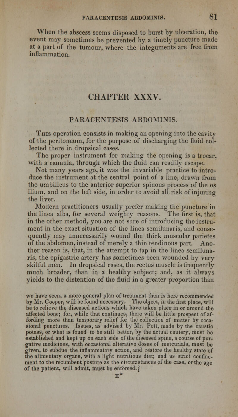 When the abscess seems disposed to burst by ulceration, the event may sometimes be prevented by a timely puncture made at a part of the tumour, where the integuments are free from inflammation. CHAPTER XXXV. PARACENTESIS ABDOMINIS. This operation consists in making an opening into the cavity of the peritoneum, for the purpose of discharging the fluid col- lected there in dropsical cases. The proper instrument for making the opening is a trocar, with a cannula, through which the fluid can readily escape. Not many years ago, it was the invariable practice to intro- duce the instrument at the central point of a line, drawn from the umbilicus to the anterior superior spinous process of the os ilium, and on the left side, in order to avoid all risk of injuring the liver. Modern practitioners usually prefer making the puncture in the linea alba, for several weighty reasons. The first is, that in the other method, you are not sure of introducing the instru- ment in the exact situation of the linea semilunaris, and conse- quently may unnecessarily wound the thick muscular parietes of the abdomen, instead of merely a thin tendinous part. Ano- ther reason is, that, in the attempt to tap in the linea semiluna- ris, the epigastric artery has sometimes been wounded by very skilful men. In dropsical cases, the rectus muscle is frequently much broader, than in a healthy subject; and, as it always yields to the distention of the fluid in a greater proportion than we have seen, a more general plan of treatment than is here recommended by Mr. Cooper, will be found necessary. The object, in the first place, will be to relieve the diseased actions which have taken place in or around the affected bone; for, while that continues, there will be little prospect of af- fording more than temporary relief for the collection of matter by occa- sional punctures. Issues, as advised by Mr. Pott, made by the caustic potass, or what is found to be still better, by the actual cautery, must be established and kept up on each side of the diseased spine, a course of pur- gative medicines, with occasional alterative doses of mercurials, must be given, to subdue the inflammatory action, and restore the healthy state of the alimentary organs, with a light nutritious diet; and as strict confine- ment to the recumbent posture as the circumstances of the case, or the age of the patient, will admit, must be enforced. |