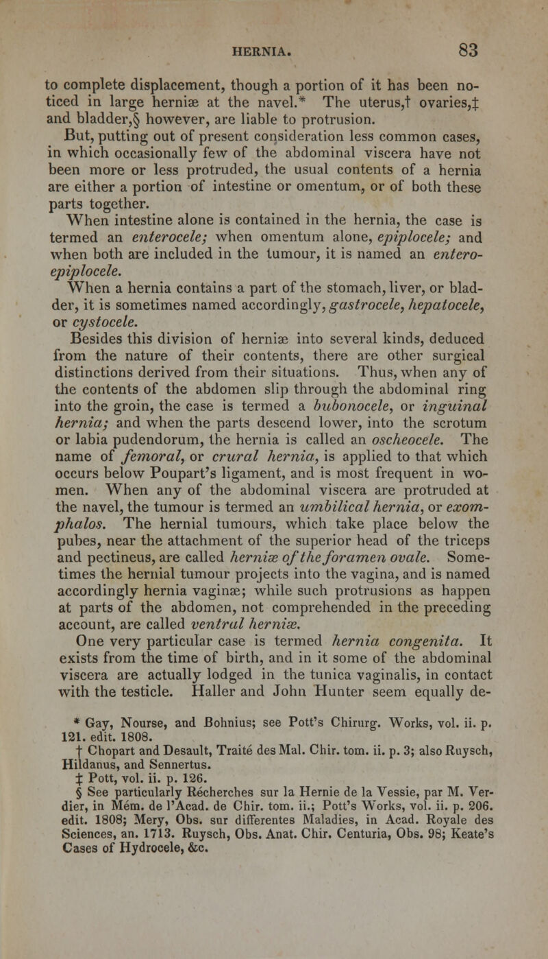 to complete displacement, though a portion of it has been no- ticed in large herniae at the navel.* The uterus,t ovaries,:): and bladder,§ however, are liable to protrusion. But, putting out of present consideration less common cases, in which occasionally few of the abdominal viscera have not been more or less protruded, the usual contents of a hernia are either a portion of intestine or omentum, or of both these parts together. When intestine alone is contained in the hernia, the case is termed an enterocele; when omentum alone, epiplocele; and when both are included in the tumour, it is named an entero- epiplocele. When a hernia contains a part of the stomach, liver, or blad- der, it is sometimes named accordingly, gastrocele, hepatocele, or cystocele. Besides this division of hernia? into several kinds, deduced from the nature of their contents, there are other surgical distinctions derived from their situations. Thus, when any of the contents of the abdomen slip through the abdominal ring into the groin, the case is termed a bubonocele, or inguinal hernia; and when the parts descend lower, into the scrotum or labia pudendorum, the hernia is called an oscheocele. The name of femoral, or crural hernia, is applied to that which occurs below Poupart's ligament, and is most frequent in wo- men. When any of the abdominal viscera are protruded at the navel, the tumour is termed an umbilical hernia, or exom- phalos. The hernial tumours, which take place below the pubes, near the attachment of the superior head of the triceps and pectineus, are called hernise of the foramen ovale. Some- times the hernial tumour projects into the vagina, and is named accordingly hernia vaginae; while such protrusions as happen at parts of the abdomen, not comprehended in the preceding account, are called ventral hernise. One very particular case is termed hernia congenita. It exists from the time of birth, and in it some of the abdominal viscera are actually lodged in the tunica vaginalis, in contact with the testicle. Haller and John Hunter seem equally de- * Gay, Nourse, and Bohnius; see Pott's Chirurg. Works, vol. ii. p. 121. edit. 1808. t Chopart and Desault, Traite des Mai. Chir. torn. ii. p. 3; also Ruysch, Hildanus, and Sennertus. % Pott, vol. ii. p. 126. § See particularly Recherches sur la Hernie de la Vessie, par M. Ver- dier, in Mem. de 1'Acad. de Chir. torn, ii.; Pott's Works, vol. ii. p. 206. edit. 1808; Mery, Obs. sur difierentes Maladies, in Acad. Royale des Sciences, an. 1713. Ruysch, Obs. Anat. Chir. Centuria, Obs. 98; Keate's Cases of Hydrocele, &c.