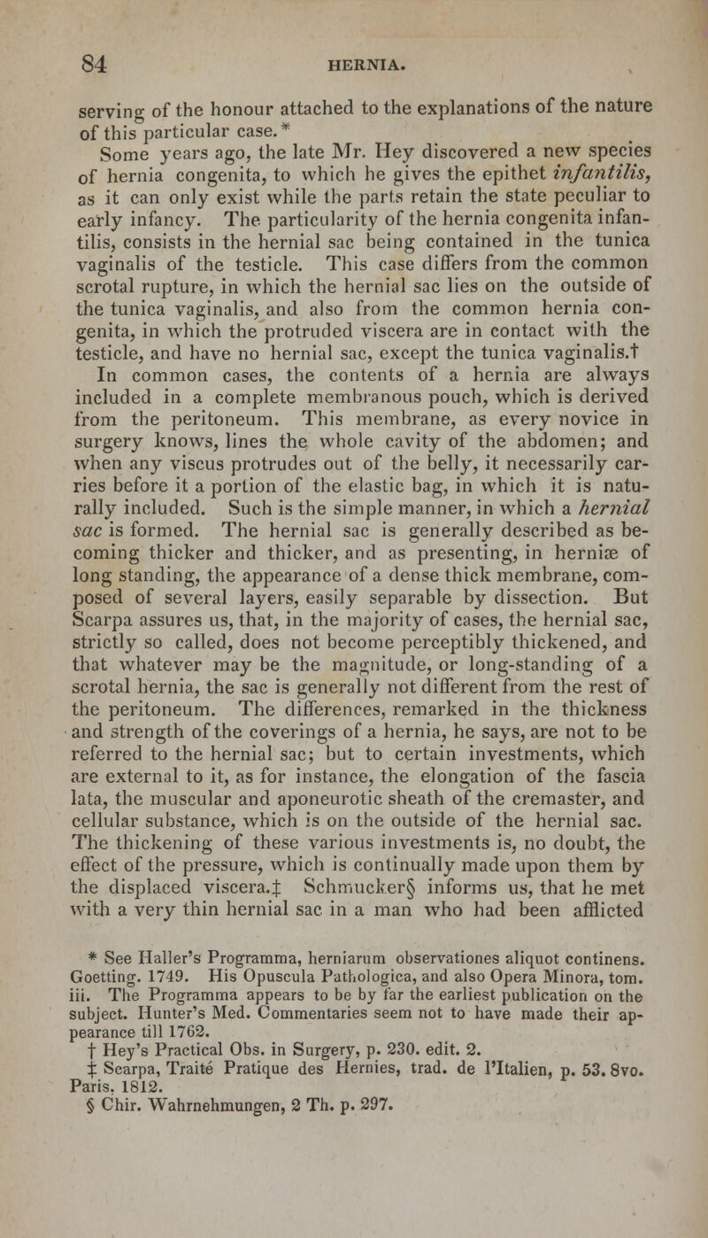 serving of the honour attached to the explanations of the nature of this particular case.* Some years ago, the late Mr. Hey discovered a new species of hernia congenita, to which he gives the epithet infantilis, as it can only exist while the parts retain the state peculiar to early infancy. The particularity of the hernia congenita infan- tilis, consists in the hernial sac being contained in the tunica vaginalis of the testicle. This case differs from the common scrotal rupture, in which the hernial sac lies on the outside of the tunica vaginalis, and also from the common hernia con- genita, in which the protruded viscera are in contact with the testicle, and have no hernial sac, except the tunica vaginalis.t In common cases, the contents of a hernia are always included in a complete membranous pouch, which is derived from the peritoneum. This membrane, as every novice in surgery knows, lines the whole cavity of the abdomen; and when any viscus protrudes out of the belly, it necessarily car- ries before it a portion of the elastic bag, in which it is natu- rally included. Such is the simple manner, in which a hernial sac is formed. The hernial sac is generally described as be- coming thicker and thicker, and as presenting, in hernias of long standing, the appearance of a dense thick membrane, com- posed of several layers, easily separable by dissection. But Scarpa assures us, that, in the majority of cases, the hernial sac, strictly so called, does not become perceptibly thickened, and that whatever may be the magnitude, or long-standing of a scrotal hernia, the sac is generally not different from the rest of the peritoneum. The differences, remarked in the thickness and strength of the coverings of a hernia, he says, are not to be referred to the hernial sac; but to certain investments, which are external to it, as for instance, the elongation of the fascia lata, the muscular and aponeurotic sheath of the cremaster, and cellular substance, which is on the outside of the hernial sac. The thickening of these various investments is, no doubt, the effect of the pressure, which is continually made upon them by the displaced viscera.:}: Schmucker§ informs us, that he met with a very thin hernial sac. in a man who had been afflicted * See Haller's Programma, hemiarum observationes aliquot continens. Goetting. 1749. His Opuscula Pathologica, and also Opera Minora, torn, iii. The Programma appears to be by far the earliest publication on the subject. Hunter's Med. Commentaries seem not to have made their ap- pearance till 1762. f Hey's Practical Obs. in Surgery, p. 230. edit. 2. % Scarpa, Traite Pratique des Hernies, trad, de l'ltalien, p. 53. 8vo. Paris. 1812. § Chir. Wahrnehmungen, 2 Th. p. 297.