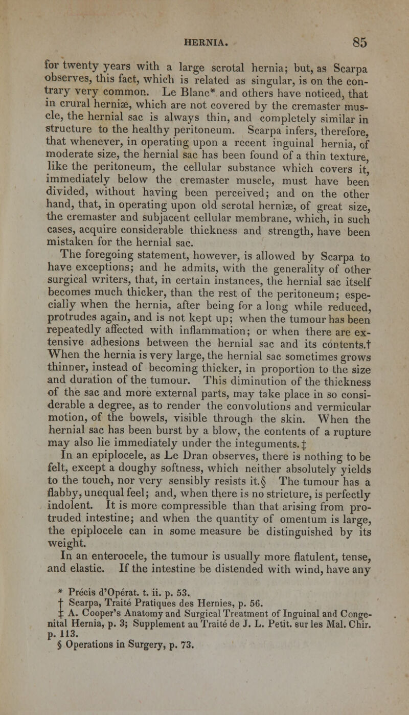 for twenty years with a large scrotal hernia; but, as Scarpa observes, this fact, which is related as singular, is on the con- trary very common. Le Blanc* and others have noticed, that in crural hernias, which are not covered by the cremaster mus- cle, the hernial sac is always thin, and completely similar in structure to the healthy peritoneum. Scarpa infers, therefore, that whenever, in operating upon a recent inguinal hernia, of moderate size, the hernial sac has been found of a thin texture like the peritoneum, the cellular substance which covers it immediately below the cremaster muscle, must have been divided, without having been perceived; and on the other hand, that, in operating upon old scrotal herniae, of great size, the cremaster and subjacent cellular membrane, which, in such cases, acquire considerable thickness and strength, have been mistaken for the hernial sac. The foregoing statement, however, is allowed by Scarpa to have exceptions; and he admits, with the generality of other surgical writers, that, in certain instances, the hernial sac itself becomes much thicker, than the rest of the peritoneum; espe- cially when the hernia, after being for a long while reduced, protrudes again, and is not kept up; when the tumour has been repeatedly affected with inflammation; or when there are ex- tensive adhesions between the hernial sac and its contents.t When the hernia is very large, the hernial sac sometimes grows thinner, instead of becoming thicker, in proportion to the size and duration of the tumour. This diminution of the thickness of the sac and more external parts, may take place in so consi- derable a degree, as to render the convolutions and vermicular motion, of the bowels, visible through the skin. When the hernial sac has been burst by a blow, the contents of a rupture may also lie immediately under the integuments. J In an epiplocele, as Le Dran observes, there is nothing to be felt, except a doughy softness, which neither absolutely yields to the touch, nor very sensibly resists it.§ The tumour has a flabby, unequal feel; and, when there is no stricture, is perfectly indolent. It is more compressible than that arising from pro- truded intestine; and when the quantity of omentum is large, the epiplocele can in some measure be distinguished by its weight. In an enterocele, the tumour is usually more flatulent, tense, and elastic. If the intestine be distended with wind, have any * Precis d'Operat. t. ii. p. 53. t Scarpa, Traite Pratiques des Hernies, p. 56. £ A. Cooper's Anatomy and Surgical Treatment of Inguinal and Conge- nital Hernia, p. 3; Supplement au Traite de J. L. Petit, sur les Mai. Chir. p. 113. § Operations in Surgery, p. 73.