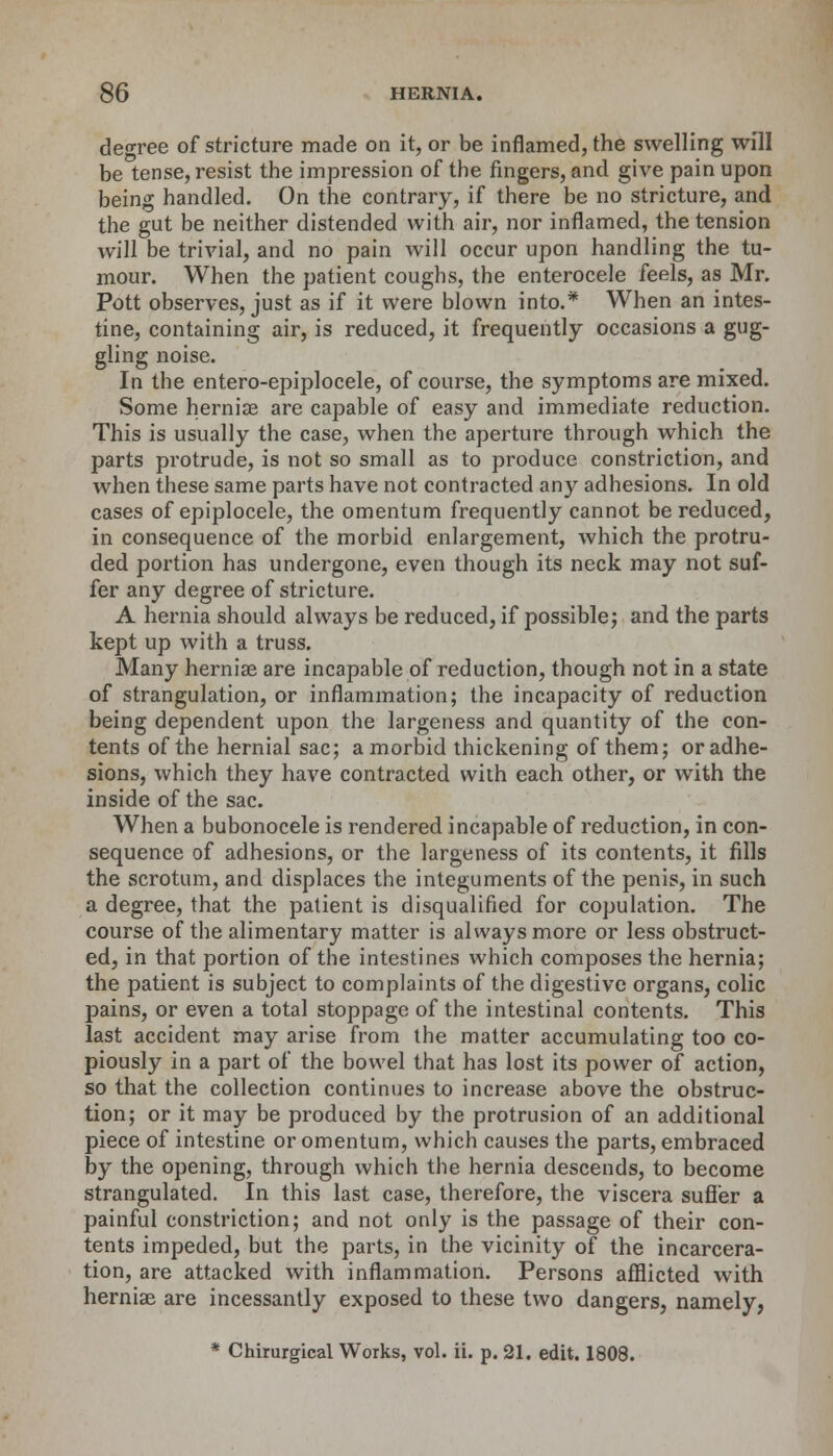 decree of stricture made on it, or be inflamed, the swelling will be tense, resist the impression of the fingers, and give pain upon being handled. On the contrary, if there be no stricture, and the gut be neither distended with air, nor inflamed, the tension will be trivial, and no pain will occur upon handling the tu- mour. When the patient coughs, the enterocele feels, as Mr. Pott observes, just as if it were blown into.* When an intes- tine, containing air, is reduced, it frequently occasions a gug- gling noise. In the entero-epiplocele, of course, the symptoms are mixed. Some hernia? are capable of easy and immediate reduction. This is usually the case, when the aperture through which the parts protrude, is not so small as to produce constriction, and when these same parts have not contracted any adhesions. In old cases of epiplocele, the omentum frequently cannot be reduced, in consequence of the morbid enlargement, which the protru- ded portion has undergone, even though its neck may not suf- fer any degree of stricture. A hernia should always be reduced, if possible; and the parts kept up with a truss. Many hernias are incapable of reduction, though not in a state of strangulation, or inflammation; the incapacity of reduction being dependent upon the largeness and quantity of the con- tents of the hernial sac; a morbid thickening of them; or adhe- sions, which they have contracted with each other, or with the inside of the sac. When a bubonocele is rendered incapable of reduction, in con- sequence of adhesions, or the largeness of its contents, it fills the scrotum, and displaces the integuments of the penis, in such a degree, that the patient is disqualified for copulation. The course of the alimentary matter is always more or less obstruct- ed, in that portion of the intestines which composes the hernia; the patient is subject to complaints of the digestive organs, colic pains, or even a total stoppage of the intestinal contents. This last accident may arise from the matter accumulating too co- piously in a part of the bowel that has lost its power of action, so that the collection continues to increase above the obstruc- tion; or it may be produced by the protrusion of an additional piece of intestine or omentum, which causes the parts, embraced by the opening, through which the hernia descends, to become strangulated. In this last case, therefore, the viscera suffer a painful constriction; and not only is the passage of their con- tents impeded, but the parts, in the vicinity of the incarcera- tion, are attacked with inflammation. Persons afflicted with hernias are incessantly exposed to these two dangers, namely, * Chirurgical Works, vol. ii. p. 21. edit. 1808.