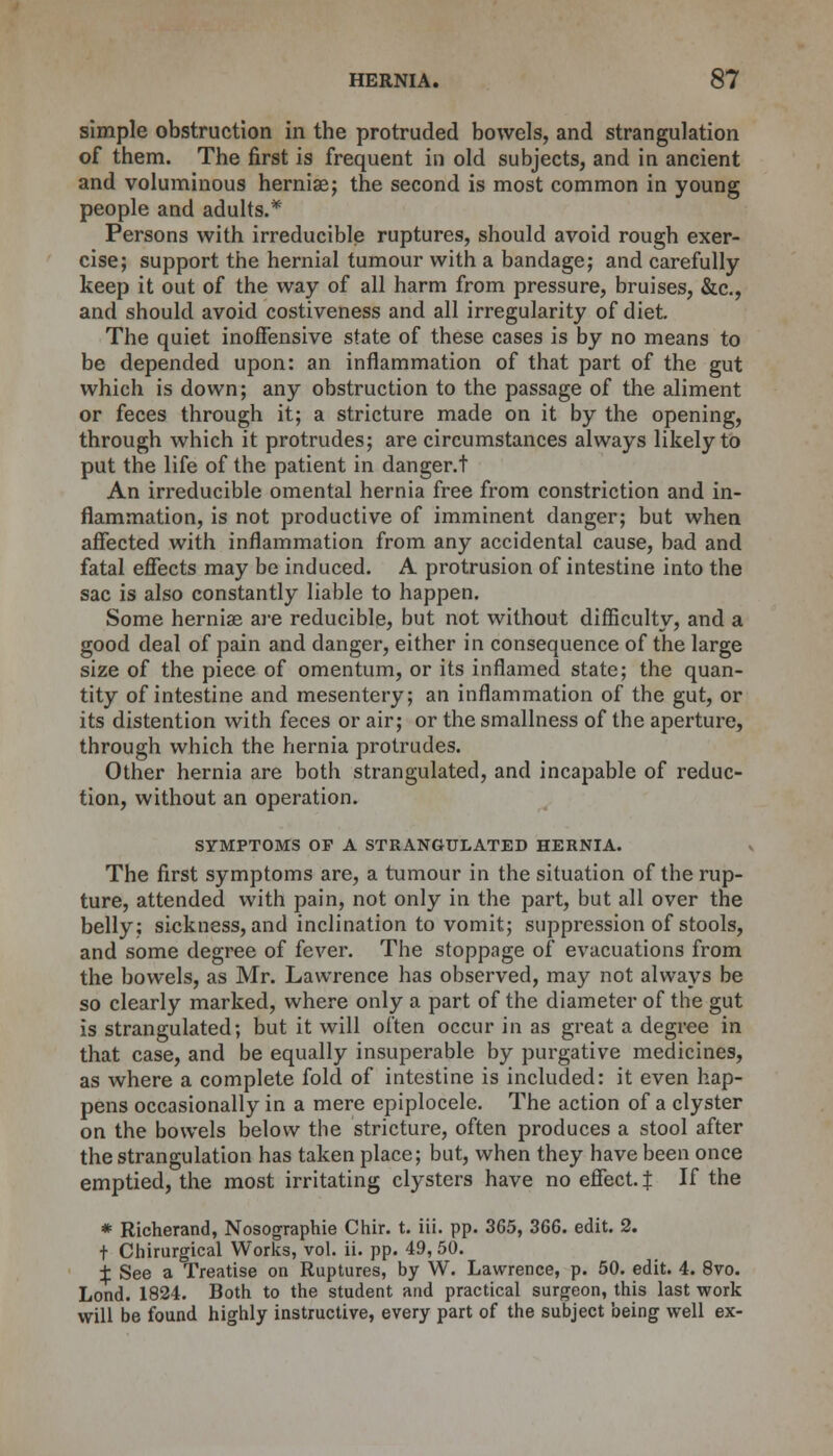 simple obstruction in the protruded bowels, and strangulation of them. The first is frequent in old subjects, and in ancient and voluminous hernias; the second is most common in young people and adults.* Persons with irreducible ruptures, should avoid rough exer- cise; support the hernial tumour with a bandage; and carefully keep it out of the way of all harm from pressure, bruises, &c, and should avoid costiveness and all irregularity of diet. The quiet inoffensive state of these cases is by no means to be depended upon: an inflammation of that part of the gut which is down; any obstruction to the passage of the aliment or feces through it; a stricture made on it by the opening, through which it protrudes; are circumstances always likely to put the life of the patient in danger.! An irreducible omental hernia free from constriction and in- flammation, is not productive of imminent danger; but when affected with inflammation from any accidental cause, bad and fatal effects may be induced. A protrusion of intestine into the sac is also constantly liable to happen. Some hernias are reducible, but not without difficulty, and a good deal of pain and danger, either in consequence of the large size of the piece of omentum, or its inflamed state; the quan- tity of intestine and mesentery; an inflammation of the gut, or its distention with feces or air; or the smallness of the aperture, through which the hernia protrudes. Other hernia are both strangulated, and incapable of reduc- tion, without an operation. SYMPTOMS OP A STRANGULATED HERNIA. The first symptoms are, a tumour in the situation of the rup- ture, attended with pain, not only in the part, but all over the belly; sickness, and inclination to vomit; suppression of stools, and some degree of fever. The stoppage of evacuations from the bowels, as Mr. Lawrence has observed, may not always be so clearly marked, where only a part of the diameter of the gut is strangulated; but it will often occur in as great a degree in that case, and be equally insuperable by purgative medicines, as where a complete fold of intestine is included: it even hap- pens occasionally in a mere epiplocele. The action of a clyster on the bowels below the stricture, often produces a stool after the strangulation has taken place; but, when they have been once emptied, the most irritating clysters have no effect. J If the * Richerand, Nosographie Chir. t. iii. pp. 365, 366. edit. 2. t Chirurgical Works, vol. ii. pp. 49, 50. j- See a Treatise on Ruptures, by W. Lawrence, p. 50. edit. 4. 8vo. Lond. 1824. Both to the student and practical surgeon, this last work will be found highly instructive, every part of the subject being well ex-