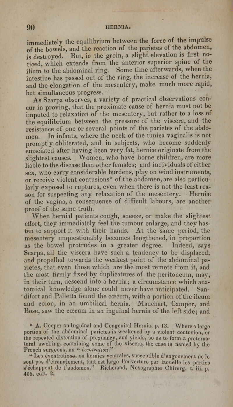 imni( ...mediately the equilibrium between the force of the impulse of the bowels, and the reaction of the parietes of the abdomen, is destroyed. But, in the groin, a slight elevation is first no- ticed, which extends from the anterior superior spine of the ilium to the abdominal ring. Some time afterwards, when the intestine has passed out of the ring, the increase of the hernia, and the elongation of the mesentery, make much more rapid, but simultaneous progress. As Scarpa observes, a variety of practical observations con- cur in proving, that the proximate cause of hernia must not be imputed to relaxation of the mesentery, but rather to a loss of the equilibrium between the pressure of the viscera, and the resistance of one or several points of the parietes of the abdo- men. In infants, where the neck of the tunica vaginalis is not promptly obliterated, and in subjects, who become suddenly emaciated after having been very fat, hernias originate from the slightest causes. Women, who have borne children, are more liable to the disease than other females; and individuals of either sex, who carry considerable burdens, play on wind instruments, or receive violent contusions* of the abdomen, are also particu- larly exposed to ruptures, even when there is not the least rea- son for suspecting any relaxation of the mesentery. Herniae of the vagina, a consequence of difficult labours, are another proof of the same truth. When hernial patients cough, sneeze, or make the slightest effort, they immediately feel the tumour enlarge, and they has- ten to support it with their hands. At the same period, the mesentery unquestionably becomes lengthened, in proportion as the bowel protrudes in a greater degree. Indeed, says Scarpa, all the viscera have such a tendency to be displaced, and propelled towards the weakest point of the abdominal pa- rietes, that even those which are the most remote from it, and the most firmly fixed by duplicatures of the peritoneum, may, in their turn, descend into a hernia; a circumstance which ana- tomical knowledge alone could never have anticipated. San- 'difort and Palletta found the ccecum, with a portion of the ileum and colon, in an umbilical hernia. Mauchart, Camper, and Bose, saw the ccecum in an inguinal hernia of the left side; and * A. Cooper on Inguinal and Congenital Hernia, p. 13. Where a large portion of the abdominal parietes is weakened by a violent contusion, or the repeated distention of pregnancy, and yields, so as to form a preterna- tural swelling, containing some of the viscera, the case is named by the French surgeons, an  eventration.'''1  Les eventration*, ou hernies ventrales, susceptible d'engouement ne le sont pas d'etranglement, tant est large 1'ouverture par laquelle les parties s'echappent de 1'abdoraen. Richerand, Nosographie Chirurg. t. iii. p. 405. edit. 2.