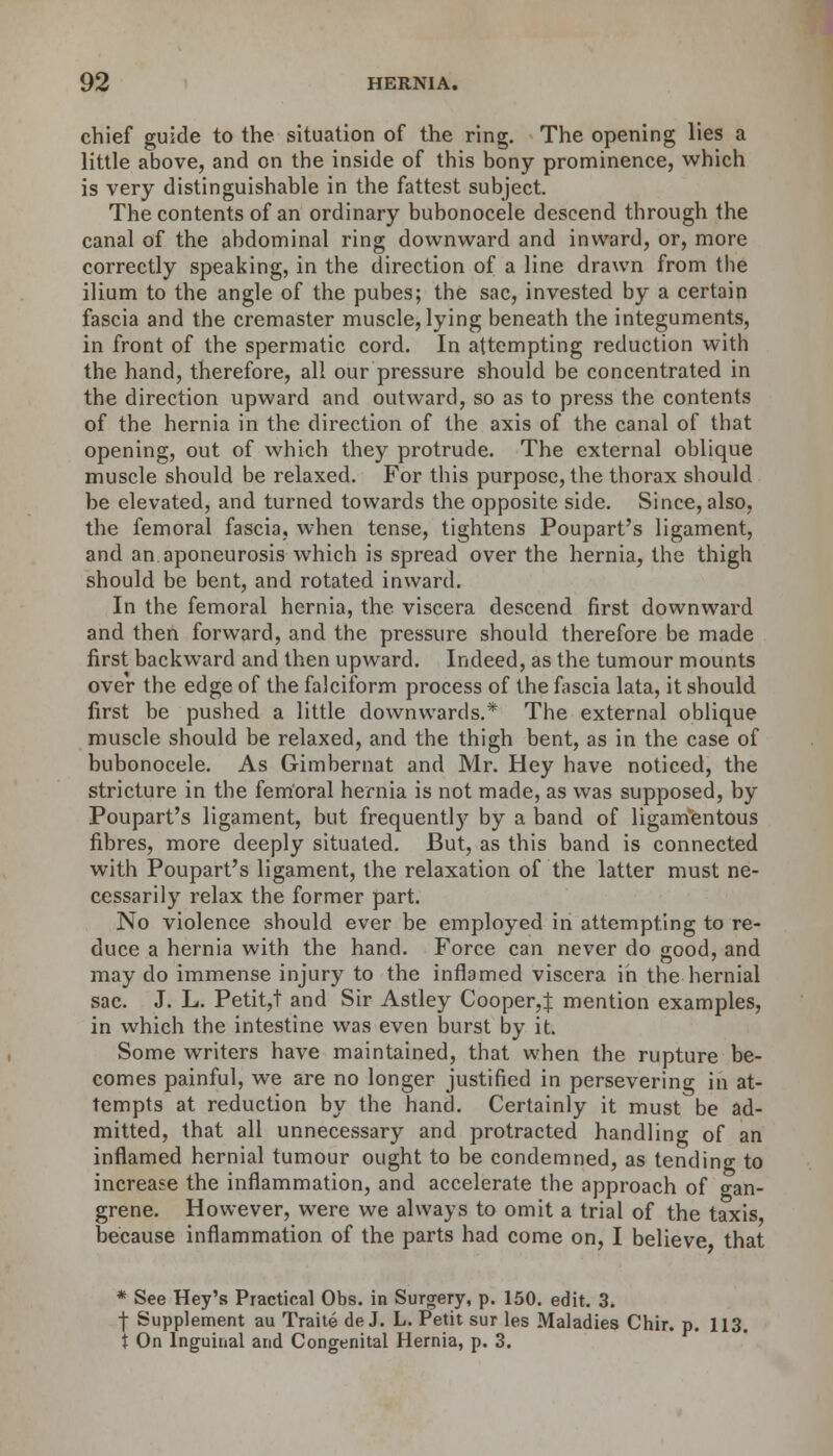 chief guide to the situation of the ring. The opening lies a little above, and on the inside of this bony prominence, which is very distinguishable in the fattest subject. The contents of an ordinary bubonocele descend through the canal of the abdominal ring downward and inward, or, more correctly speaking, in the direction of a line drawn from the ilium to the angle of the pubes; the sac, invested by a certain fascia and the cremaster muscle, lying beneath the integuments, in front of the spermatic cord. In attempting reduction with the hand, therefore, all our pressure should be concentrated in the direction upward and outward, so as to press the contents of the hernia in the direction of the axis of the canal of that opening, out of which they protrude. The external oblique muscle should be relaxed. For this purpose, the thorax should be elevated, and turned towards the opposite side. Since, also, the femoral fascia, when tense, tightens Poupart's ligament, and an aponeurosis which is spread over the hernia, the thigh should be bent, and rotated inward. In the femoral hernia, the viscera descend first downward and then forward, and the pressure should therefore be made first backward and then upward. Indeed, as the tumour mounts over the edge of the falciform process of the fascia lata, it should first be pushed a little downwards.* The external oblique muscle should be relaxed, and the thigh bent, as in the case of bubonocele. As Gimbernat and Mr. Hey have noticed, the stricture in the femoral hernia is not made, as was supposed, by Poupart's ligament, but frequently by a band of ligamentous fibres, more deeply situated. But, as this band is connected with Poupart's ligament, the relaxation of the latter must ne- cessarily relax the former part. No violence should ever be employed in attempting to re- duce a hernia with the hand. Force can never do good, and may do immense injury to the inflamed viscera in the hernial sac. J. L. Petit,t and Sir Astley Cooper,:}: mention examples, in which the intestine was even burst by it. Some writers have maintained, that when the rupture be- comes painful, we are no longer justified in persevering in at- tempts at reduction by the hand. Certainly it must be ad- mitted, that all unnecessary and protracted handling of an inflamed hernial tumour ought to be condemned, as tending to increase the inflammation, and accelerate the approach of o-an- grene. However, were we always to omit a trial of the taxis because inflammation of the parts had come on, I believe that * See Hey's Practical Obs. in Surgery, p. 150. edit. 3. | Supplement au Traite de J. L. Petit sur les Maladies Chir. p. 113. X On Inguinal and Congenital Hernia, p. 3.