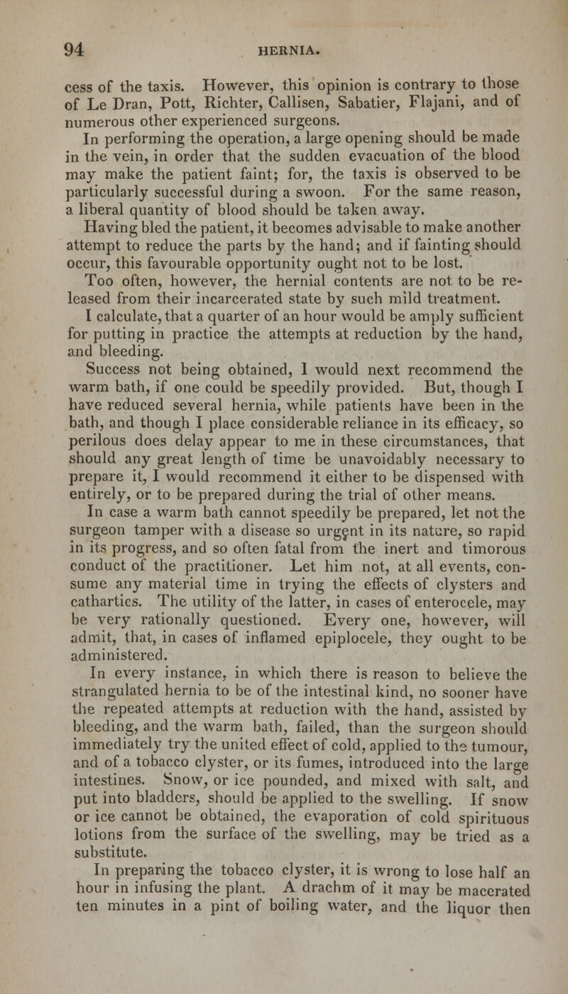 cess of the taxis. However, this opinion is contrary to those of Le Dran, Pott, Richter, Callisen, Sabatier, Flajani, and of numerous other experienced surgeons. In performing the operation, a large opening should be made in the vein, in order that the sudden evacuation of the blood may make the patient faint; for, the taxis is observed to be particularly successful during a swoon. For the same reason, a liberal quantity of blood should be taken away. Having bled the patient, it becomes advisable to make another attempt to reduce the parts by the hand; and if fainting should occur, this favourable opportunity ought not to be lost. Too often, however, the hernial contents are not. to be re- leased from their incarcerated state by such mild treatment. I calculate, that a quarter of an hour would be amply sufficient for putting in practice the attempts at reduction by the hand, and bleeding. Success not being obtained, I would next recommend the warm bath, if one could be speedily provided. But, though I have reduced several hernia, while patients have been in the bath, and though I place considerable reliance in its efficacy, so perilous does delay appear to me in these circumstances, that should any great length of time be unavoidably necessary to prepare it, I would recommend it either to be dispensed with entirely, or to be prepared during the trial of other means. In case a warm bath cannot speedily be prepared, let not the surgeon tamper with a disease so urgent in its nature, so rapid in its progress, and so often fatal from the inert and timorous conduct of the practitioner. Let him not, at all events, con- sume any material time in trying the effects of clysters and cathartics. The utility of the latter, in cases of enterocele, may be very rationally questioned. Every one, however, will admit, that, in cases of inflamed epiplocele, they ought to be administered. In every instance, in which there is reason to believe the strangulated hernia to be of the intestinal kind, no sooner have the repeated attempts at reduction with the hand, assisted by bleeding, and the warm bath, failed, than the surgeon should immediately try the united effect of cold, applied to the tumour, and of a tobacco clyster, or its fumes, introduced into the large intestines. Snow, or ice pounded, and mixed with salt, and put into bladders, should be applied to the swelling. If snow or ice cannot be obtained, the evaporation of cold spirituous lotions from the surface of the swelling, may be tried as a substitute. In preparing the tobacco clyster, it is wrong to lose half an hour in infusing the plant. A drachm of it may be macerated ten minutes in a pint of boiling water, and the liquor then