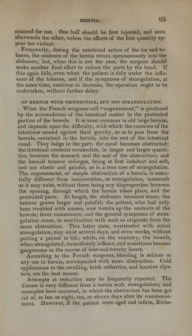 strained for use. One half should be first injected, and soon afterwards the other, unless the effects of the first quantity ap- pear too violent. Frequently, during; the combined action of the ice and to- bacco, the contents of the hernia return spontaneously into the abdomen; but, when this is not the case, the surgeon should make another final effort to reduce the parts by the hand. If this again fails, even when the patient is duly under the influ- ence of the tobacco, and if the symptoms of strangulation, at the same time, continue to increase, the operation ought to be undertaken, without further delay. OP HERNIA WITH OBSTRUCTION, BUT NOT STRANGULATION. What the French surgeons call engoaement is produced by the accumulation of the intestinal matter in the protruded portion of the bowels. It is most common in old large herniae, and depends upon the difficulty, with which the contents of the intestines ascend against their gravit)r, so as to pass from the bowels, contained in the hernia, into the rest of the intestinal canal. They lodge in the part; the canal becomes obstructed; the intestinal contents accumulate, in larger and larger quanti- ties, between the stomach and the seat of the obstruction; and the hernial tumour enlarges, being at first indolent and soft, and not elastic and painful, as in a true case Of strangulation. The engouement, or simple obstruction of a hernia, is essen- tially different from incarceration, or strangulation, inasmuch as it may exist, without there being any disproportion between the opening, through which the hernia takes place, and the protruded parts. At length, the abdomen becomes tense; the tumour grows larger and painful; the patient, who had only been troubled with nausea, now vomits up the contents of the bowels; fever commences; and the general symptoms of stran- gulation occur, in combination with such as originate from the mere obstruction. This latter state, unattended with actual strangulation, may exist several days, and even weeks, without ■putting a period to life; while, on the contrary, the bowels, when strangulated, immediately inflame, and sometimes become gangrenous in the course of four-and-twenty hours. According to the French surgeons, bleeding is seldom 01 any use in hernia, accompanied with mere obstruction. Cold applications to the swelling, brisk cathartics, and laxative clys- ters, are the best means. Attempts at reduction may be frequently repeated. The disease is very different from a hernia with strangulation; and examples have occurred, in which the obstruction has been got rid of, as late as eight, ten, or eleven days after its commence- ment. However, if the patient were aged and infirm, Riche-