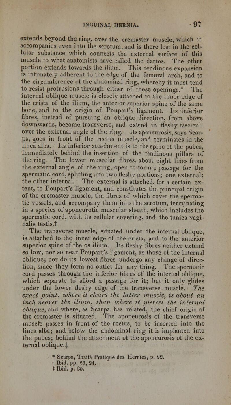 extends beyond the ring, over the cremaster muscle, which it accompanies even into the scrotum, and is there lost in the cel- lular substance which connects the external surface of this muscle to what anatomists have called the dartos. The other portion extends towards the ilium. This tendinous expansion is intimately adherent to the edge of the femoral arch, and to the circumference of the abdominal ring, whereby it must tend to resist protrusions through either of these openings.* The internal oblique muscle is closely attached to the inner edge of the crista of the ilium, the anterior superior spine of the same bone, and to the origin of Poupart's ligament. Its inferior fibres, instead of pursuing an oblique direction, from above downwards, become transverse, and extend in fleshy fasciculi over the external angle of the ring. Its aponeurosis, says Scar- pa, goes in front of the rectus muscle, and terminates in the linea alba. Its inferior attachment is to the spine of the pubes, immediately behind the insertion of the tendinous pillars of the ring. The lower muscular fibres, about eight lines from the external angle of the ring, open to form a passage for the spermatic cord, splitting into two fleshy portions; one external; the other internal. The external is attached, for a certain ex- tent, to Poupart's ligament, and constitutes the principal origin of the cremaster muscle, the fibres of which cover the sperma- tic vessels, and accompany them into the scrotum, terminating in a species of aponeurotic muscular sheath, which includes the spermatic cord, with its cellular covering, and the tunica vagi- nalis testis.t The transverse muscle, situated under the internal oblique, is attached to the inner edge of the crista, and to the anterior superior spine of the os ilium. Its fleshy fibres neither extend so low, nor so near Poupart's ligament, as those of the internal oblique; nor do its lowest fibres undergo any change of direc- tion, since they form no outlet for any thing. The spermatic cord passes through the inferior fibres of the internal oblique, which separate to afford a passage for it; but it only glides under the lower fleshy edge of the transverse muscle. The exact point, where it clears the latter muscle, is about an inch nearer the ilium, than where it pierces the internal oblique, and where, as Scarpa has related, the chief origin of the cremaster is situated. The aponeurosis of the transverse muscle passes in front of the rectus, to be inserted into the linea alba; and below the abdominal ring it is implanted into the pubes; behind the attachment of the aponeurosis of the ex- ternal oblique.J * Scarpa, Traite Pratique des Hernies, p. 22. f Ibid. pp. 23, 24.