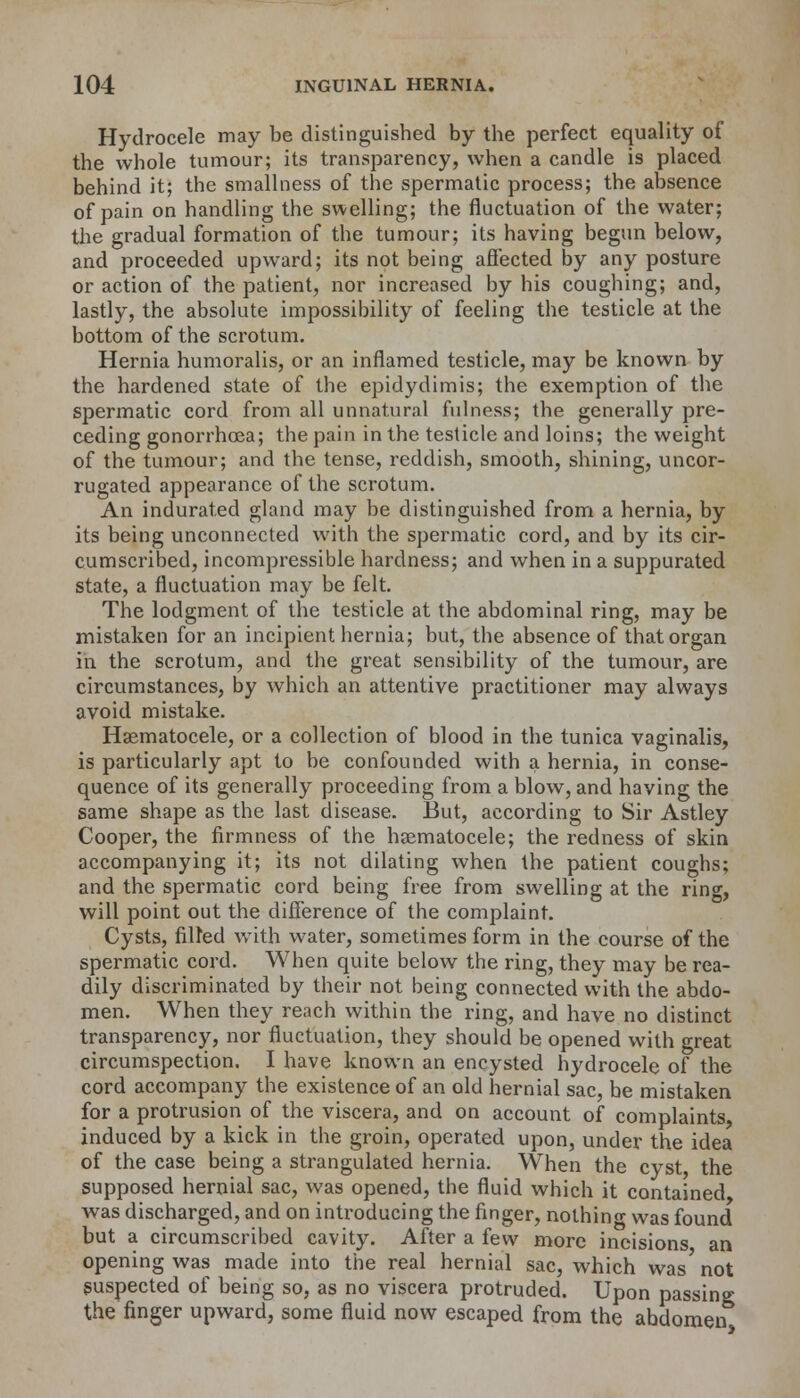 Hydrocele may be distinguished by the perfect equality of the whole tumour; its transparency, when a candle is placed behind it; the smallness of the spermatic process; the absence of pain on handling the swelling; the fluctuation of the water; the gradual formation of the tumour; its having begun below, and proceeded upward; its not being affected by any posture or action of the patient, nor increased by his coughing; and, lastly, the absolute impossibility of feeling the testicle at the bottom of the scrotum. Hernia humoralis, or an inflamed testicle, may be known by the hardened state of the epidydimis; the exemption of the spermatic cord from all unnatural fulness; the generally pre- ceding gonorrhoea; the pain in the testicle and loins; the weight of the tumour; and the tense, reddish, smooth, shining, uncor- rugated appearance of the scrotum. An indurated gland may be distinguished from a hernia, by its being unconnected with the spermatic cord, and by its cir- cumscribed, incompressible hardness; and when in a suppurated state, a fluctuation may be felt. The lodgment of the testicle at the abdominal ring, may be mistaken for an incipient hernia; but, the absence of that organ in the scrotum, and the great sensibility of the tumour, are circumstances, by which an attentive practitioner may always avoid mistake. Hematocele, or a collection of blood in the tunica vaginalis, is particularly apt to be confounded with a hernia, in conse- quence of its generally proceeding from a blow, and having the same shape as the last disease. But, according to Sir Astley Cooper, the firmness of the hematocele; the redness of skin accompanying it; its not dilating when the patient coughs; and the spermatic cord being free from swelling at the ring, will point out the difference of the complaint. Cysts, filled with water, sometimes form in the course of the spermatic cord. When quite below the ring, they may be rea- dily discriminated by their not being connected with the abdo- men. When they reach within the ring, and have no distinct transparency, nor fluctuation, they should be opened with great circumspection. I have known an encysted hydrocele of the cord accompany the existence of an old hernial sac, be mistaken for a protrusion of the viscera, and on account of complaints induced by a kick in the groin, operated upon, under the idea of the case being a strangulated hernia. When the cyst the supposed hernial sac, was opened, the fluid which it contained was discharged, and on introducing the finger, nothing was found but a circumscribed cavity. After a few more incisions an opening was made into the real hernial sac, which was not suspected of being so, as no viscera protruded. Upon passing the finger upward, some fluid now escaped from the abdomen