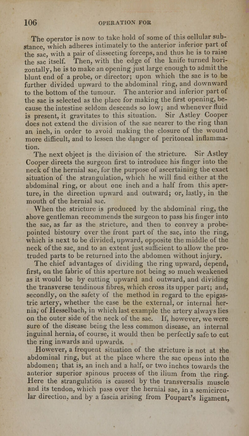 The operator is now to take hold of some of this Gellular sub- stance which adheres intimately to the anterior inferior part of the sac, with a pair of dissecting forceps, and thus he is to raise the sac itself. Then, with the edge of the knife turned hori- zontally, he is to make an opening just large enough to admit the blunt end of a probe, or director; upon which the sac is to be further divided upward to the abdominal ring, and downward to the bottom of the tumour. The anterior and inferior part of the sac is selected as the place for making the first opening, be- cause the intestine seldom descends so low; and whenever fluid is present, it gravitates to this situation. Sir Astley Cooper does not extend the division of the sac nearer to the ring than an inch, in order to avoid making the closure of the wound more difficult, and to lessen the danger of peritoneal inflamma- tion. The next object is the division of the stricture. Sir Astley Cooper directs the surgeon first to introduce his finger into the neck of the hernial sac, for the purpose of ascertaining the exact situation of the strangulation, which he will find either at the abdominal ring, or about one inch and a half from this aper- ture, in the direction upward and outward; or, lastly, in the mouth of the hernial sac. When the stricture is produced by the abdominal ring, the above gentleman recommends the surgeon to pass his finger into the sac, as far as the stricture, and then to convey a probe- pointed bistoury over the front part of the sac, into the ring, which is next to be divided, upward, opposite the middle of the neck of the sac, and to an extent just sufficient to allow the pro- truded parts to be returned into the abdomen without injury. The chief advantages of dividing the ring upward, depend, first, on the fabric of this aperture not being so much weakened as it would be by cutting upward and outward, and dividing the transverse tendinous fibres, which cross its upper part; and, secondly, on the safety of the method in regard to the epigas- tric artery, whether the case be the external, or internal her- nia, of Hesselbach, in which last example the artery always lies on the outer side of the neck of the sac. If, however, we were sure of the disease being the less common disease, an internal inguinal hernia, of course, it would then be perfectly safe to cut the ring inwards and upwards. However, a frequent situation of the stricture is not at the abdominal ring, but at the place where the sac opens into the abdomen; that is, an inch and a half, or two inches towards the anterior superior spinous process of the ilium from the ring. Here the strangulation is caused by the transversalis muscle and its tendon, which pass over the hernial sac, in a semicircu- lar direction, and by a fascia arising from Poupart's ligament,