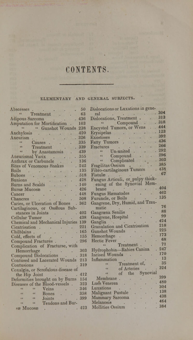 CONTENTS. ELEMENTARY AND GENERAL SUBJECTS. Abscesses 50 Treatment . . 63 Adipous Saxcoma . . . 436 Amputation for Mortification . 103  Gunshot Wounds 238 Anchylosis .... 420 Aneurism . . . . . 326  Causes . . . 335 Treatment . . 339  by Anastamosis 439 Aneurismal Varix . . . 355 Anthrax or Carbuncle . . 136 Bites of Venomous Snakes . 242 Boils 135 Buboes 518 Bunions .... 428 Burns and Scalds . . .140 Bursae Mucosae . . . 426 Cancer 448 Chancres .... 508 Caries, or Ulceration of Bones . 362 Cartilaginous, or OssSous Sub- stances in Joints . . . 402 Cellular Tumor . . .438 Chemical and Mechanical Injuries 139 Cicatrisation . . . .221 Chilblains 165 Cold, effects of . . .155 Compound Fractures . . .296 Complication of Fracturse, with Hemorrhage . . . 303 Compound Dislocations . .318 Contused and Lacerated Wounds 213 Contusions . . . .319 Coxalgia, or Scrofulous disease of the Hip Joint . . .412 Deformities brought on by Burns 154 Diseases of the Blood-vessels . 323 Veins . . 346 Bones . 358 Joints . 399 Tendons and Bur- sae Mucosae .... 423 Dislocations or Luxations in gene ral ... Dislocations, Treatment  Compound Encysted Tumors, or Wens Erysipelas Exostoses Fatty Tumors . Fractures  Un-united  Compound  Complicated Fragilitas Ossium . Fibro-cartilaginous Tumors Fistulae . . • • Fungus Articuli, or,pulpy thick ening of the Synovial Mem brane . ■ • • Fungus Haematodes Furuncle, or Boils Gangrene, Dry, Humid, and Trau matic . . • • Gangraena Senilis Gangrene, Hospital Ganglia . . • • Granulation and Cicatrisation Gunshot Wounds Hemorrhage . • • ■ Hectic Fever  Treatment . Hydrophobia—Rabies Canina Incised Wounds Inflammation  Treatment of,  of Arteries  of the Synovial Membrane . . ■• Lues Venerea . • ■ • Luxations . . •■ Malignant Pustule Mammary Sarcoma Melanosis . . . . Mollifies Ossium 304 313 318 444 123 392 436 266 292 296 303 385 43§ 67 404 462 135 76 88 99 424 218 225 173 68 71 247 170 13 35 324 399 480 304 138 438 464 384