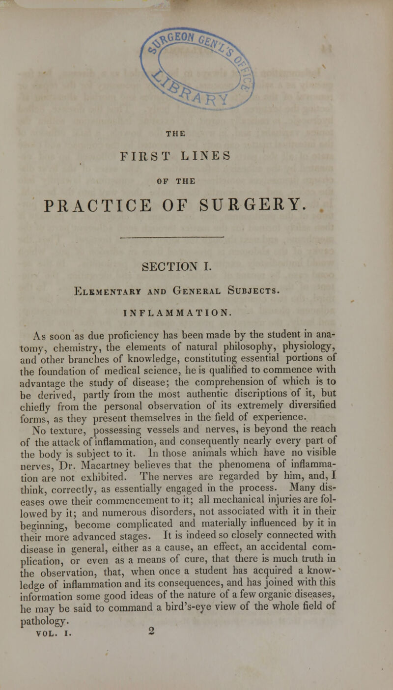 ^XfrO^y THE FIRST LINES OF THE PRACTICE OF SURGERY SECTIOiN I. Elementary and General Subjects. INFLAMMATION. As soon as due proficiency has been made by the student in ana- tomy, chemistry, the elements of natural philosophy, physiology, and other branches of knowledge, constituting essential portions of the foundation of medical science, he is qualified to commence with advantage the study of disease; the comprehension of which is to be derived, partly from the most authentic discriptions of it, but chiefly from the personal observation of its extremely diversified forms, as they present themselves in the field of experience. No texture, possessing vessels and nerves, is beyond the reach of the attack of inflammation, and consequently nearly every part of the body is subject to it. In those animals which have no visible nerves, Dr. Macartney believes that the phenomena of inflamma- tion are not exhibited. The nerves are regarded by him, and, I think, correctly, as essentially engaged in the process. Many dis- eases owe their commencement to it; all mechanical injuries are fol- lowed by it; and numerous disorders, not associated with it in their beginning, become complicated and materially influenced by it in their more advanced stages. It is indeed so closely connected with disease in general, either as a cause, an effect, an accidental conri- pHcation, or even as a means of cure, that there is much truth in the observation, that, when once a student has acquired a know- ledge of inflammation and its consequences, and has joined with this information some good ideas of the nature of a few organic diseases, he may be said to command a bird's-eye view of the whole field of pathology.