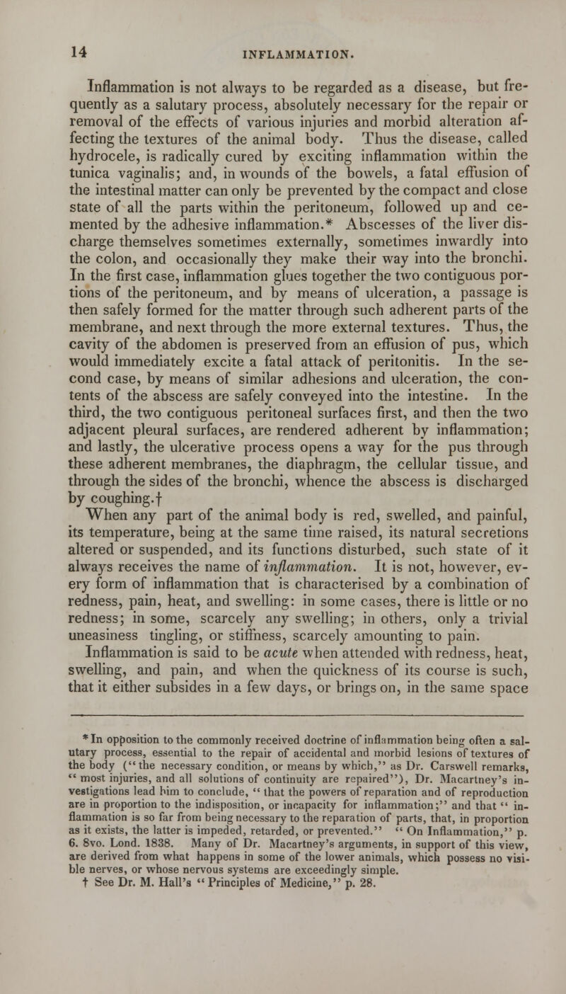 Inflammation is not always to be regarded as a disease, but fre- quently as a salutary process, absolutely necessary for the repair or removal of the effects of various injuries and morbid alteration af- fecting the textures of the animal body. Thus the disease, called hydrocele, is radically cured by exciting inflammation within the tunica vaginalis; and, in wounds of the bowels, a fatal effusion of the intestinal matter can only be prevented by the compact and close state of all the parts within the peritoneum, followed up and ce- mented by the adhesive inflammation.* Abscesses of the liver dis- charge themselves sometimes externally, sometimes inwardly into the colon, and occasionally they make their way into the bronchi. In the first case, inflammation glues together the two contiguous por- tions of the peritoneum, and by means of ulceration, a passage is then safely formed for the matter through such adherent parts of the membrane, and next through the more external textures. Thus, the cavity of the abdomen is preserved from an effusion of pus, which would immediately excite a fatal attack of peritonitis. In the se- cond case, by means of similar adhesions and ulceration, the con- tents of the abscess are safely conveyed into the intestine. In the third, the two contiguous peritoneal surfaces first, and then the two adjacent pleural surfaces, are rendered adherent by inflammation; and lastly, the ulcerative process opens a way for the pus through these adherent membranes, the diaphragm, the cellular tissue, and through the sides of the bronchi, whence the abscess is discharged by coughing.f When any part of the animal body is red, swelled, and painful, its temperature, being at the same time raised, its natural secretions altered or suspended, and its functions disturbed, such state of it always receives the name of inflammation. It is not, however, ev- ery form of inflammation that is characterised by a combination of redness, pain, heat, and swelling: in some cases, there is little or no redness; in some, scarcely any swelhng; in others, only a trivial uneasiness tingling, or stiffness, scarcely amounting to pain. Inflammation is said to be acute when attended with redness, heat, swelling, and pain, and when the quickness of its course is such, that it either subsides in a few days, or brings on, in the same space *In opposition to the commonly received doctrine of inflammation being often a sal- utary process, essential to the repair of accidental and morbid lesions of textures of the body (the necessary condition, or means by which, as Dr. Carswell remarks,  most injuries, and all solutions of continuity are repaired), Dr. Macartney's in- vestigations lead him to conclude,  that the powers of reparation and of reproduction are in proportion to the indisposition, or incapacity for inflammation; and that  in- flammation is so far from being necessary to the reparation of parts, that, in proportion as it exists, the latter is impeded, retarded, or prevented.  On Inflammation, p. 6. 8vo. Lond. 1838. Many of Dr. Macartney's arguments, in support of this view, are derived from what happens in some of the lower animals, which possess no visi- ble nerves, or whose nervous systems are exceedingly simple. t See Dr. M. Hall's  Principles of Medicine, p. 28.