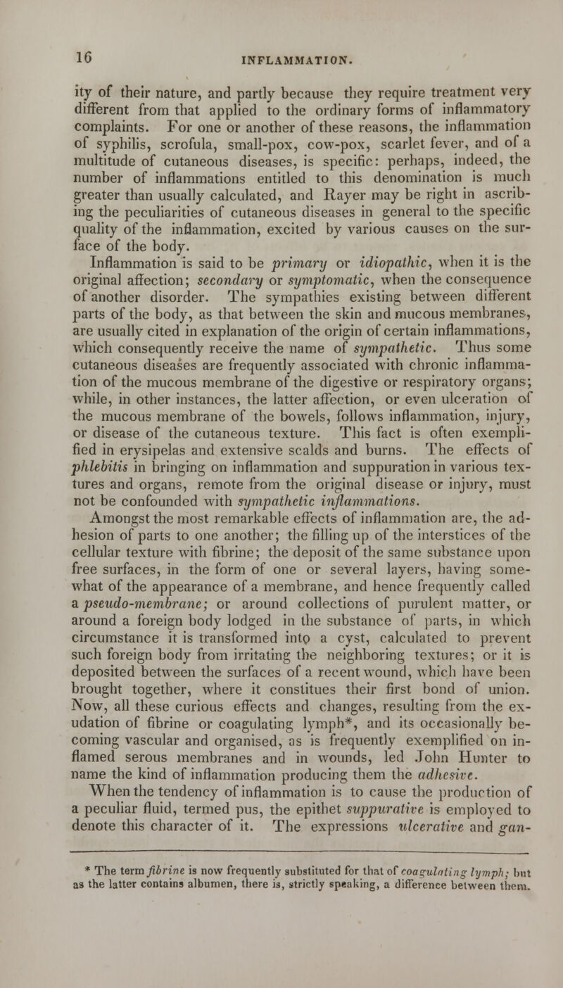 ity of their nature, and partly because tliey require treatment very different from that applied to the ordinary forms of inflammatory complaints. For one or another of these reasons, the inflammation of syphilis, scrofula, small-pox, cow-pox, scarlet fever, and of a multitude of cutaneous diseases, is specific: perhaps, indeed, the number of inflammations entitled to this denomination is much greater than usually calculated, and Rayer may be right in ascrib- ing the pecuharities of cutaneous diseases in general to the specific quality of the inflammation, excited by various causes on the sur- face of the body. Inflammation is said to be primary or idiopathic, when it is the original affection; secondary or symptomatic, when the consequence of another disorder. The sympathies existing between different parts of the body, as that between the skin and mucous membranes, are usually cited in explanation of the origin of certain inflammations, which consequently receive the name of sympathetic. Thus some cutaneous diseases are frequently associated with chronic inflamma- tion of the mucous membrane of the digestive or respiratory organs; while, in other instances, the latter affection, or even ulceration of the mucous membrane of the bowels, follows inflammation, injury, or disease of the cutaneous texture. This fact is often exempli- fied in erysipelas and extensive scalds and burns. The effects of phlebitis in bringing on inflammation and suppuration in various tex- tures and organs, remote from the original disease or injury, must not be confounded with sympathetic inflammations. Amongst the most remarkable effects of inflammation are, the ad- hesion of parts to one another; the filling up of the interstices of the cellular texture with fibrine; the deposit of the same substance upon free surfaces, in the form of one or several layers, having some- what of the appearance of a membrane, and hence frequently called a. pseudo-membrane; or around collections of purulent matter, or around a foreign body lodged in the substance of parts, in which circumstance it is transformed into a cyst, calculated to prevent such foreign body from irritating the neighboring textures; or it is deposited between the surfaces of a recent wound, which have been brought together, where it constitues their first bond of union. Now, all these curious effects and changes, resulting from the ex- udation of fibrine or coagulating lymph*, and its occasionally be- coming vascular and organised, as is frequently exemplified on in- flamed serous membranes and in wounds, led .John Hunter to name the kind of inflammation producing them the adhesive. When the tendency of inflammation is to cause the production of a peculiar fluid, termed pus, the epithet suppurative is employed to denote this character of it. The expressions ulcerative and gan- * The term fibrine is now frequently substituted for that o^ coagulating lymph; but as the latter contains albumen, there is, strictly speaking, a difference between them.