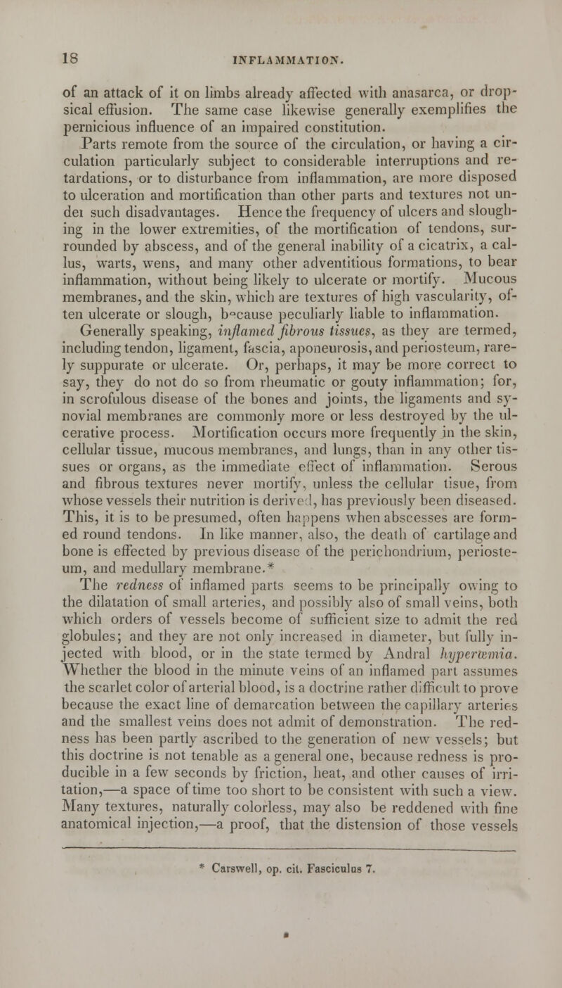 of an attack of it on limbs already affected with anasarca, or drop- sical effusion. The same case likewise generally exemplifies the pernicious influence of an impaired constitution. Parts remote from the source of the circulation, or having a cir- culation particularly subject to considerable interruptions and re- tardations, or to disturbance from inflammation, are more disposed to ulceration and mortification than other parts and textures not un- dei such disadvantages. Hence the frequency of ulcers and slough- ing in the lower extremities, of the mortification of tendons, sur- rounded by abscess, and of the general inability of a cicatrix, a cal- lus, warts, w^ens, and many other adventitious formations, to bear inflammation, without being likely to ulcerate or mortify. Mucous membranes, and the skin, which are textures of high vascularity, of- ten ulcerate or slough, b'^cause peculiarly liable to inflammation. Generally speaking, inflamed fibrous tissues, as they are termed, including tendon, ligament, fascia, aponeurosis, and periosteum, rare- ly suppurate or ulcerate. Or, perhaps, it may be more correct to say, they do not do so from rheumatic or gouty inflammation; for, in scrofulous disease of the bones and joints, the ligaments and sy- novial membranes are commonly more or less destroyed by the ul- cerative process. Mortification occurs more frequently in the skin, cellular tissue, mucous membranes, and lungs, than in any other tis- sues or organs, as the immediate effect of inflammation. Serous and fibrous textures never mortify, unless the cellular tisue, from whose vessels their nutrition is derive;!, has previously been diseased. This, it is to be presumed, often happens when abscesses are form- ed round tendons. In like manner, also, the death of cartilage and bone is effected by previous disease of the perichondrium, perioste- um, and medullary membrane.* The redness of inflamed parts seems to be principally owing to the dilatation of small arteries, and possibly also of small veins, both which orders of vessels become of sufficient size to admit the red globules; and they are not only increased in diameter, but fully in- jected with blood, or in the state termed by Andral hyperemia. Whether the blood in the minute veins of an inflamed part assumes the scarlet color of arterial blood, is a doctrine rather difficult to prove because the exact line of demarcation between the capillary arteries and the smallest veins does not admit of demonstration. The red- ness has been partly ascribed to the generation of new vessels; but this doctrine is not tenable as a general one, because redness is pro- ducible in a few seconds by friction, heat, and other causes of irri- tation,—a space of time too short to be consistent with such a view. Many textures, naturally colorless, may also be reddened with fine anatomical injection,—a proof, that the distension of those vessels * Carswell, op. cit. Fasciculus 7.