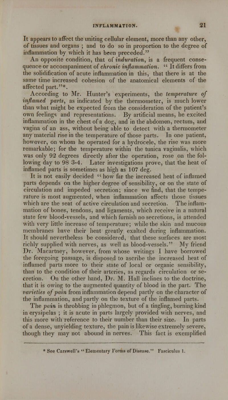 It appears to affect the uniting cellular element, more than any other, of tissues and organs ; and to do so in proportion to the degree of inflammation by which it has been preceded. An opposite condition, that o[ induration, is a frequent conse- quence or accompaniment of chronic inflammation. It differs from the soHdification of acute inflammation in this, that there is at the same time increased cohesion of the anatomical elements of the affected part.*. According to Mr. Hunter's experiments, the temperature of inflamed parts, as indicated by the thermometer, is much lower than what might be expected from the consideration of the patient's own feelings and representations. By artificial means, he excited inflammation in the chest of a dog, and in the abdomen, rectum, and vagina of an ass, without being able to detect with a thermometer any material rise in the temperature of those parts. In one patient, however, on whom he operated for a hydrocele, the rise was more remarkable; for the temperature within the tunica vaginalis, which was only 92 degrees directly after the operation, rose on the fol- lowing day to 98 3-4. Later investigations prove, that the heat of inflamed parts is sometimes as high as 107 deg. It is not easily decided how far the increased heat of inflamed parts depends on the higher degree of sensibility, or on the state of circulation and impeded secretion; since we find, that the tempe- rature is most augmented, when inflammation affects those tissues which are the seat of active circulation and secretion. The inflam- mation of bones, tendons, and ligaments, which receive in a natural state few blood-vessels, and which furnish no secretions, is attended with very little increase of temperature; while the skin and mucous membranes have their heat greatly exalted during inflammation. It should nevertheless be considered, that these surfaces are most richly supplied with nerves, as well as blood-vessels. My friend Dr. Macartney, however, from whose writings I have borrowed the foregoing passage, is disposed to ascribe the increased beat of inflamed parts more to their state of local or organic sensibility, than to the condition of their arteries, as regards circulation or se- cretion. On the other hand, Dr. M. Hall inclines to the doctrine, that it is owing to the augmented quantity of blood in the part. The varieties of pain from inflammation depend partly on the character of the inflammation, and partly on the texture of the inflamed parts. The pain is throbbing in phlegmon, but of a tingling, burning kind in erysipelas ; it is acute in parts largely provided with nerves, and this more with reference to their number than their size. In parts of a dense, unyielding texture, the pain is likewise extremely severe, though they may not abound in nerves. This fact is exemplified * See Carswell's Elementary Forms of Disease, Fasciculus 1.