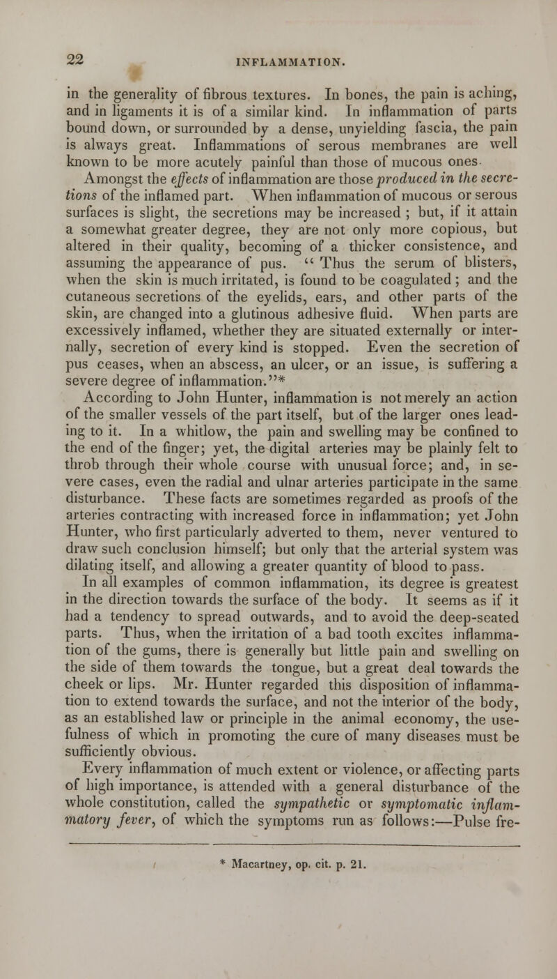 in the generality of fibrous textures. In bones, the pain is aching, and in hgaments it is of a similar kind. In inflammation of parts bound down, or surrounded by a dense, unyielding fascia, the pain is always great. Inflammations of serous membranes are well known to be more acutely painful than those of mucous ones Amongst the effects of inflammation are those produced in the secre- tions of the inflamed part. When inflammation of mucous or serous surfaces is slight, the secretions may be increased ; but, if it attain a somewhat greater degree, they are not only more copious, but altered in their quahty, becoming of a thicker consistence, and assuming the appearance of pus.  Thus the serum of blisters, when the skin is much irritated, is found to be coagulated ; and the cutaneous secretions of the eyelids, ears, and other parts of the skin, are changed into a glutinous adhesive fluid. When parts are excessively inflamed, whether they are situated externally or inter- nally, secretion of every kind is stopped. Even the secretion of pus ceases, when an abscess, an ulcer, or an issue, is suffering a severe degree of inflammation.* According to John Hunter, inflammation is not merely an action of the smaller vessels of the part itself, but of the larger ones lead- ing to it. In a whitlow, the pain and swelling may be confined to the end of the finger; yet, the digital arteries may be plainly felt to throb through their whole course with unusual force; and, in se- vere cases, even the radial and ulnar arteries participate in the same disturbance. These facts are sometimes regarded as proofs of the arteries contracting with increased force in inflammation; yet .Tohn Hunter, who first particularly adverted to them, never ventured to draw such conclusion himself; but only that the arterial system was dilating itself, and allowing a greater quantity of blood to pass. In all examples of common inflammation, its degree is greatest in the direction towards the surface of the body. It seems as if it had a tendency to spread outwards, and to avoid the deep-seated parts. Thus, when the irritation of a bad tooth excites inflamma- tion of the gums, there is generally but Httle pain and swelling on the side of them towards the tongue, but a great deal towards the cheek or lips. Mr. Hunter regarded this disposition of inflamma- tion to extend towards the surface, and not the interior of the body, as an estabhshed law or principle in the animal economy, the use- fulness of which in promoting the cure of many diseases must be sufficiently obvious. Every inflammation of much extent or violence, or affecting parts of high importance, is attended with a general disturbance of the whole constitution, called the sympathetic or symptomatic inflam- matory fevery of which the symptoms run as follows:—Pulse fre- Macartney, op. cit. p. 21.