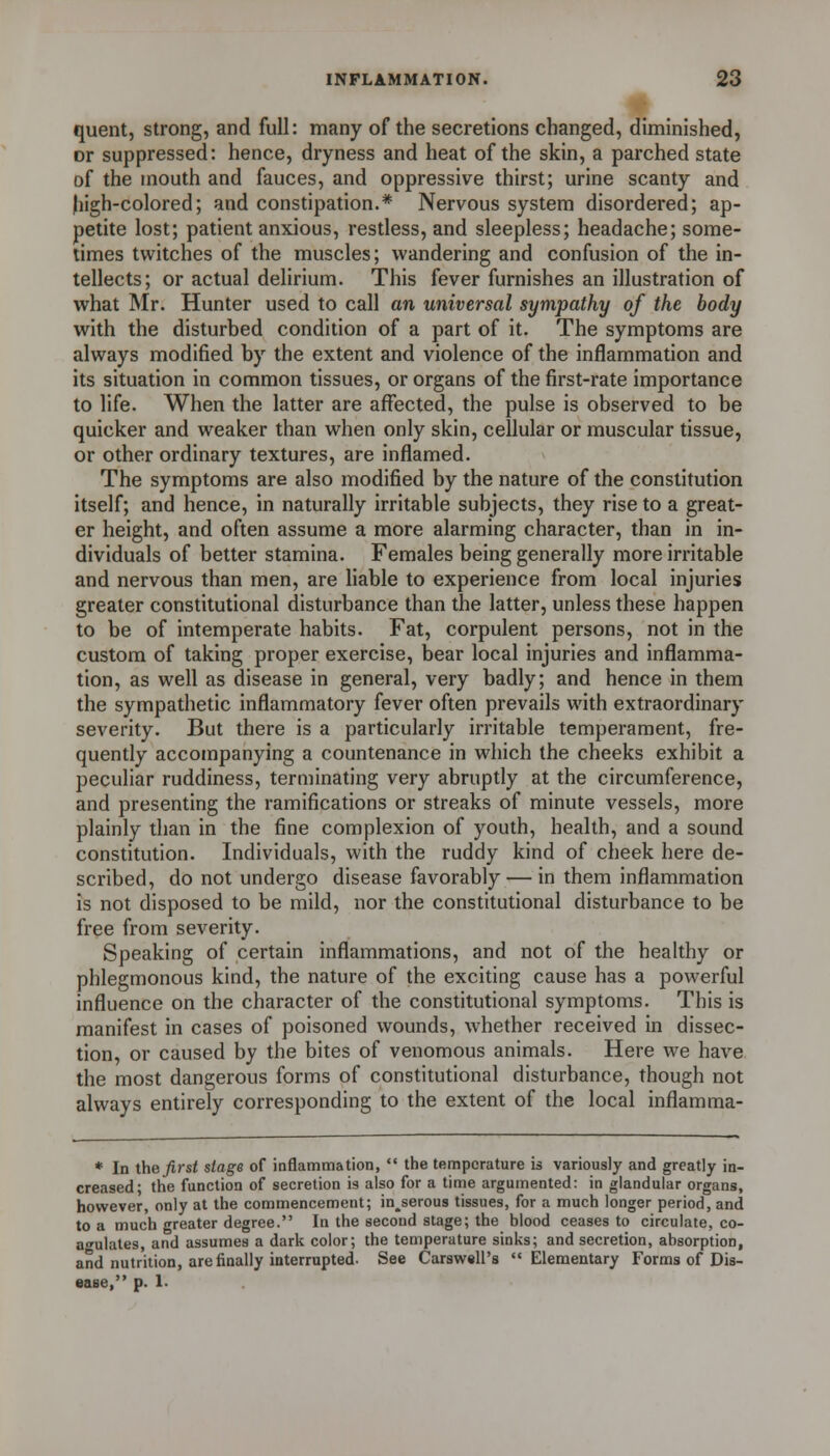 quent, strong, and full: many of the secretions changed, diminished, or suppressed: hence, dryness and heat of the skin, a parched state of the mouth and fauces, and oppressive thirst; urine scanty and Jiigh-colored; and constipation.* Nervous system disordered; ap- petite lost; patient anxious, restless, and sleepless; headache; some- times twitches of the muscles; wandering and confusion of the in- tellects; or actual delirium. This fever furnishes an illustration of what Mr. Hunter used to call an universal sympathy of the body with the disturbed condition of a part of it. The symptoms are always modified by the extent and violence of the inflammation and its situation in common tissues, or organs of the first-rate importance to life. When the latter are affected, the pulse is observed to be quicker and weaker than when only skin, cellular or muscular tissue, or other ordinary textures, are inflamed. The symptoms are also modified by the nature of the constitution itself; and hence, in naturally irritable subjects, they rise to a great- er height, and often assume a more alarming character, than in in- dividuals of better stamina. Females being generally more irritable and nervous than men, are liable to experience from local injuries greater constitutional disturbance than the latter, unless these happen to be of intemperate habits. Fat, corpulent persons, not in the custom of taking proper exercise, bear local injuries and inflamma- tion, as well as disease in general, very badly; and hence in them the sympathetic inflammatory fever often prevails with extraordinary severity. But there is a particularly irritable temperament, fre- quently accompanying a countenance in which the cheeks exhibit a peculiar ruddiness, terminating very abruptly at the circumference, and presenting the ramifications or streaks of minute vessels, more plainly than in the fine complexion of youth, health, and a sound constitution. Individuals, with the ruddy kind of cheek here de- scribed, do not undergo disease favorably — in them inflammation is not disposed to be mild, nor the constitutional disturbance to be free from severity. Speaking of certain inflammations, and not of the healthy or phlegmonous kind, the nature of the exciting cause has a powerful influence on the character of the constitutional symptoms. This is manifest in cases of poisoned wounds, whether received in dissec- tion, or caused by the bites of venomous animals. Here we have the most dangerous forms of constitutional disturbance, though not always entirely corresponding to the extent of the local inflamma- * In the first stage of inflammation,  the temperature is variously and greatly in- creased; the function of secretion is also for a time argumented: in glandular organs, however, only at the commencement; in^serous tissues, for a much longer period, and to a much greater degree. In the second stage; the blood ceases to circulate, co- a-^ulates, and assumes a dark color; the temperature sinks; and secretion, absorption, and nutrition, are finally interrupted. See Carswell's Elementary Forms of Dis- ease, p. 1.