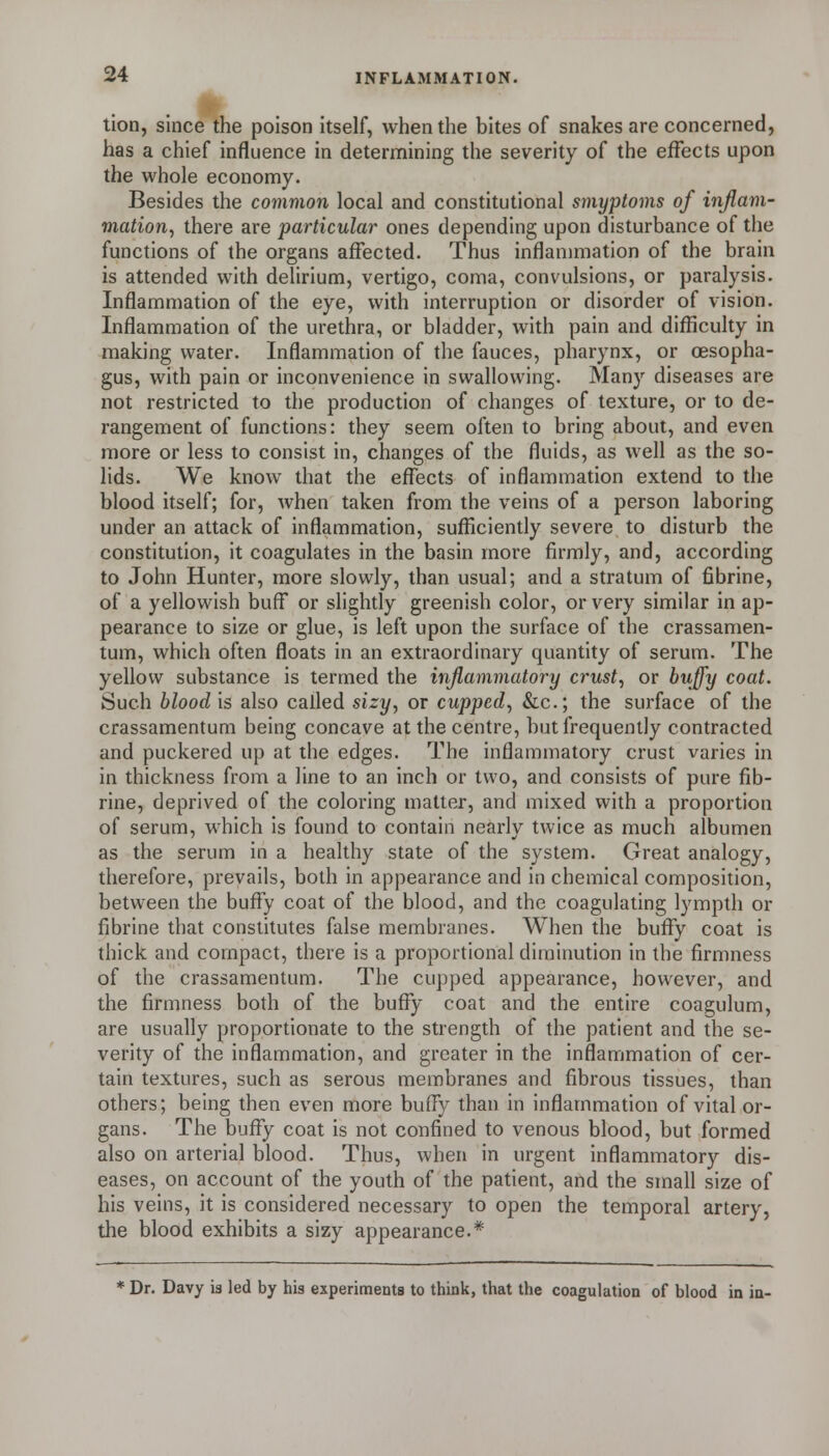 lion, since the poison itself, when the bites of snakes are concerned, has a chief influence in determining the severity of the effects upon the whole economy. Besides the common local and constitutional smyptoms of injlam- viation, there are particular ones depending upon disturbance of the functions of the organs affected. Thus inflanmiation of the brain is attended with delirium, vertigo, coma, convulsions, or paralysis. Inflammation of the eye, with interruption or disorder of vision. Inflammation of the urethra, or bladder, with pain and difficulty in making water. Inflammation of the fauces, pharynx, or oesopha- gus, with pain or inconvenience in swallowing. Many diseases are not restricted to the production of changes of texture, or to de- rangement of functions: they seem often to bring about, and even more or less to consist in, changes of the fluids, as well as the so- lids. We know that the effects of inflammation extend to the blood itself; for, when taken from the veins of a person laboring under an attack of inflammation, sufficiently severe to disturb the constitution, it coagulates in the basin more firmly, and, according to John Hunter, more slowly, than usual; and a stratum of fibrine, of a yellowish buff or slightly greenish color, or very similar in ap- pearance to size or glue, is left upon the surface of the crassamen- tum, which often floats in an extraordinary quantity of serum. The yellow substance is termed the inflammatory crust, or buffy coat. Such blood is also called sizy, or cupped, &c.; the surface of the crassamentum being concave at the centre, but frequently contracted and puckered up at the edges. The inflammatory crust varies in in thickness from a line to an inch or two, and consists of pure fib- rine, deprived of the coloring matter, and mixed with a proportion of serum, which is found to contain nearly twice as much albumen as the serum in a healthy state of the system. Great analogy, therefore, prevails, both in appearance and in chemical composition, between the huffy coat of the blood, and the coagulating lympth or fibrine that constitutes false membranes. When the huffy coat is thick and compact, there is a proportional diminution in the firmness of the crassamentum. The cupped appearance, however, and the firmness both of the huffy coat and the entire coagulum, are usually proportionate to the strength of the patient and the se- verity of the inflammation, and greater in the inflammation of cer- tain textures, such as serous membranes and fibrous tissues, than others; being then even more huffy than in inflammation of vital or- gans. The huffy coat is not confined to venous blood, but formed also on arterial blood. Thus, when in urgent inflammatory dis- eases, on account of the youth of the patient, and the sinall size of his veins, it is considered necessary to open the temporal artery, the blood exhibits a sizy appearance.* * Dr. Davy is led by his experiments to think, that the coagulation of blood in in-