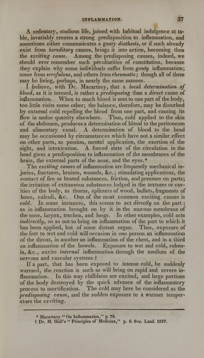 A sedentar}^, studious life, joined with habitual indulgence at ta- ble, invariably creates a strong predisposition to inflammation, and sometimes either communicates a gouty diathesis, or if such already exist from hereditary causes, brings it into action, becoming then the exciting cause. Among the predisposing causes, indeed, we should ever remember such peculiarities of constitution, because they explain why some individuals suffer from gouty inflammation; some from scrofulous, and others from rheumatic; though all of them may be living, perhaps, in nearly the same manner. I believe, with Dr. Macartney, that a local determination of blood, as it is termed, is rather a predisposing than a direct cause of inilammation. When to much blood is sent to one part of the body, too little visits some other; the balance, therefore, may be disturbed by external cold repelling the blood from one part, and causing its flow in undue quantity elsewhere. Thus, cold appHed to the skin of the abdomen, produces a determination of blood to the peritoneum and alimentary canal. A determination of blood to the head may be occasioned by circumstances which have not a similar effect on other parts, as passion, mental application, the exertion of the sight, and intoxication. A forced state of the circulation in the head gives a predisposition to inflammation of the membranes of the brain, the external parts of the nose, and the eyes.* The exciting causes of inflammation are frequently mechanical in- juries, fractures, bruises, wounds, &c.; stimulating applications, the contact of fire or heated substances, friction, and pressure on parts; the irritation of extraneous substances lodged in the textures or cav- ities of the body, as thorns, splinters of wood, bullets, fragments of bone, calculi, &c. One of the most common exciting causes is cold. In some instances, this seems to act directly on the part ; as in inflammation brought on by it in the mucous membrane of the nose, larynx, trachea, and lungs. In other examples, cold acts indirectly, so as not to bring on inflammation of the part to which it has been applied, but of some distant organ. Thus, exposure of the feet to wet and cold will occasion in one person an inflammation of the throat, in another an inflammation of the chest, and in a third an inflammation of the bowels. Exposure to wet and cold, rubeo- la, &c., excite internal inflammation through the medium of the nervous and vascular systems.f If a part, that has been exposed to intense cold, be suddenly warmed, the reaction is such as will bring on rapid and severe in- flammation. In this way chilblains are excited, and large portions of the body destroyed by the quick advance of the inflammatory process to mortification. The cold may here be considered as the predisposing cause, and the sudden exposure to a warmer temper- ature the exciting. * Macartney  On Inflammation, p. 79. t Dr, M. Hall's  Principles of Medicine, p. 6. 8vo. Lend. 1837.