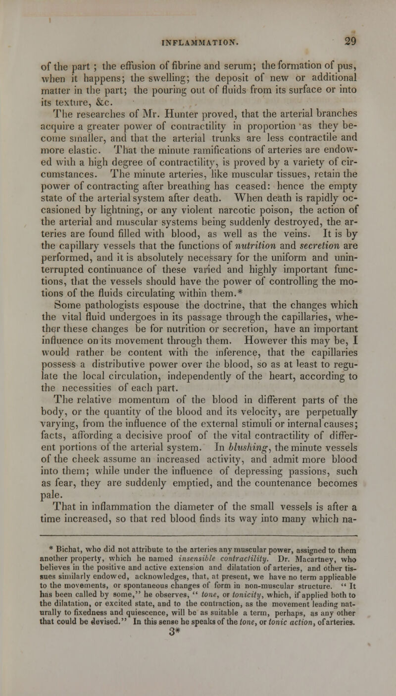 of the part ; the effusion of fibrine and serum; the formation of pus, when it happens; the swelling; the deposit of new or additional matter in the part; the pouring out of fluids from its surface or into its texture, &,c. The researches of Mr. Hunter proved, that the arterial branches acquire a greater power of contractility in proportion 'as they be- come smaller, and that the arterial trunks are less contractile and more elastic. That the minute ramifications of arteries are endow- ed with a high degree of contractility, is proved by a variety of cir- cumstances. The minute arteries, like muscular tissues, retain the power of contracting after breathing has ceased: hence the empty state of the arterial system after death. When death is rapidly oc- casioned by lightning, or any violent narcotic poison, the action of the arterial and muscular systems being suddenly destroyed, the ar- teries are found filled with blood, as well as the veins. It is by the capillary vessels that the functions of nutrition and secretion are performed, and it is absolutely necefesary for the uniform and unin- terrupted continuance of these varied and highly important func- tions, that the vessels should have the power of controlling the mo- tions of the fluids circulating within them.* Some pathologists espouse the doctrine, that the changes which the vital fluid undergoes in its passage through the capillaries, whe- ther these changes be for nutrition or secretion, have an important influence on its movement through them. However this may be, I would rather be content with the inference, that the capillaries possess a distributive power over the blood, so as at least to regu- late the local circulation, independently of the heart, according to the necessities of each part. The relative momentum of the blood in different parts of the body, or the quantity of the blood and its velocity, are perpetually varying, from the influence of the external stimuh or internal causes; facts, affording a decisive proof of the vital contractihty of difl^er- ent portions of the arterial system. In blushing, the minute vessels of the cheek assume an increased activity, and admit more blood into them; while under the influence of depressing passions, such as fear, they are suddenly emptied, and the countenance becomes pale. That in inflammation the diameter of the small vessels is after a time increased, so that red blood finds its way into many which na- * Bichat, who did not attribute to the arteries any muscular power, assigned to them another property, which he named insensible contraclility. Dr. Macartney, who believes in the positive and active extension and dilatation of arteries, and other tis- sues similarly endowed, acknowledges, that, at present, we have no term applicable to the movements, or spontaneous changes of form in non-muscular structure.  It has been called by some, he observes,  tone, or toniciiy, which, if applied both to the dilatation, or excited state, and to the contraction, as the movement leading nat- urally to fixedness and quiescence, will be as suitable a term, perhaps, as any other that could be devised. In this sense he speaks of the tone, or tonic action, of arteries. 3#