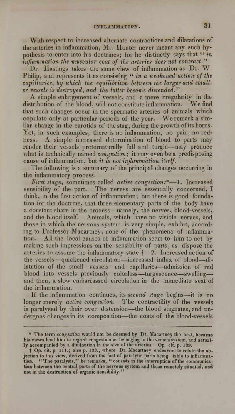 With respect to increased alternate contractions and dilatations of the arteries in inflammation, Mr. Hunter never meant any such hy- pothesis to enter into his doctrines; for he distinctly says that  in inflammation the muscular coat of the arteries does not contract.^^ Dr. Hastings takes the same view of inflammation as Dr. W. Philip, and represents it as consisting  in a weakened action of the capillaries^ by which the equilibrium between the larger and small- er vessels is destroyed^ and the latter become distended.'''' A simple enlargement of vessels, and a mere irregularity in the distribution of the blood, will not constitute inflammation. We find that such changes occur in the spermatic arteries of animals which copulate only at particular periods of the year. We remark a sim- ilar change in the carotids of the stag, during the growth of its horns. Yet, in such examples, there is no inflammation, no pain, no red- ness. A simple increased determination of blood to parts may render their vessels preternaturally full and turgid—may produce what is technically named congestion; it may even be a predisposing cause of inflammation, but it is not inflammation itself. The following is a summary of the principal changes occurring in the inflammatory process. First stage., sometimes called active congestion:*—1. Increased sensibility of the part. The nerves are essentially concerned, I think, in the fiist action of inflammation; but there is good founda- tion for tiie doctrine, that three elementary parts of the body have a constant share in the process—namely, the nerves, blood-vessels, and the blood itself. Animals, which have no visible nerves, and those in which the nervous system is very simple, exhibit, accord- ing to Professor Macartney, none of the phenomena of inflamma- tion. All the local causes of inflammation seem to him to act by making such impressions on the sensibility of parts, as dispose the arteries to assume the inflammatory state.f 2. Increased action of the vessels—quickened circulation—increased influx of blood—di- latation of the small vessels and capillaries—admission of red blood into vessels previously colorless—turgescence—swelling—• and then, a slow embarrassed circulation in the immediate seat ol the inflammation. If the inflammation continues, its second stage begins—it is no longer merely active congestion. The contractility of the vessels is paralysed by their over distension—the blood stagnates, and un- derg03s changes in its composition—the coats of the blood-vessels * The term congeaiion would not be deemed by Dr. Macartney the best, bacacse his views lead him to regard congestion as belonging to the venous system, and actual- ly accompanied by a diminution in the size of the arteries. Op. cit. p. 139. t Op. cit. p. 111.; also p. 133., where Dr. Macartney endeavors to refute the ob- jection to this view, derived from the fact of paralytic parts being liable to inflamma- tion. '• The paralysis, he remarks,  consists in the interruption of the communica- tion between the central parts of the nervous system and those remotuiy situated, and not in the destruction of organic sensibility.