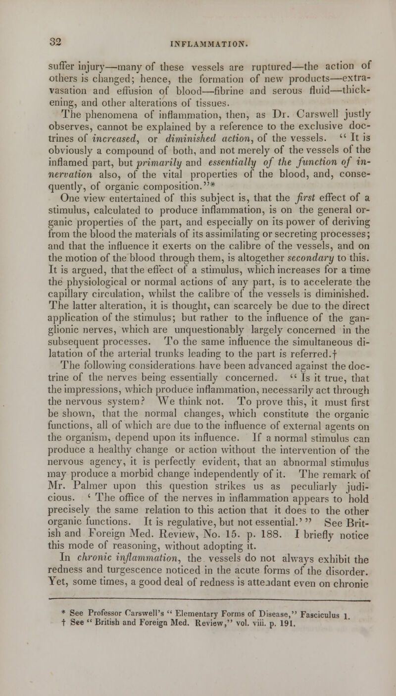 suffer injury—many of these vessels are ruptured—the action of others is changed; hence, the formation of new products—extra- vasation and effusion of blood—fibrine and serous fluid—thick- ening, and other alterations of tissues. The phenomena of inflammation, then, as Dr. Carswell justly observes, cannot be explained by a reference to the exclusive doc- trines of increased, or diminished action, of the vessels.  It is obviously a compound of both, and not merely of the vessels of the inflamed part, but primarily and essentially of the function of in- nervation also, of the vital properties of the blood, and, conse- quently, of organic composition.* One view entertained of this subject is, that the first effect of a stimulus, calculated to produce inflammation, is on the general or- ganic properties of the part, and especially on its power of deriving from the blood the materials of its assimilating or secreting processes; and that the influence it exerts on the calibre of the vessels, and on the motion of the blood through them, is altogether secondary to this. It is argued, that the efi'ect of a stimulus, which increases for a time the physiological or normal actions of any part, is to accelerate the capillary circulation, whilst the calibre of the vessels is diminished. The latter alteration, it is thought, can scarcely be due to the direct application of the stimulus; but rather to the influence of the gan- glionic nerves, which are unquestionably largely concerned in the subsequent processes. To the same influence the simultaneous di- latation of the arterial trunks leading to the part is referred.f The follov.ing considerations have been advanced against the doc- trine of the nerves being essentially concerned.  Is it true, that the impressions, which produce inflammation, necessarily act through the nervous system? We think not. To prove this, it must first be shown, that the normal changes, which constitute the organic functions, all of which are due to the influence of external agents on the organism, depend upon its influence. If a normal stimulus can produce a healthy change or action without the intervention of the nervous agency, it is perfectly evident, that an abnormal stimulus may produce a morbid change independently of it. The remark of Mr. Palmer upon this question strikes us as peculiarly judi- cious. ' The office of the nerves in inflammation appears to hold precisely the same relation to this action that it does to the other organic functions. It is regulative, but not essential.'  See Brit- ish and Foreign Med. Review, No. 15. p. 188. I briefly notice this mode of reasoning, without adopting it. In chronic inflammation, the vessels do not always exhibit the redness and turgescence noticed in the acute forms of the disorder. Yet, some times, a good deal of redness is attendant even on chronic * See Professor Carswell's  Elementary Forms of Disease, Fasciculus i t See  British and Foreign Med. Review, vol. viii. p. 191.