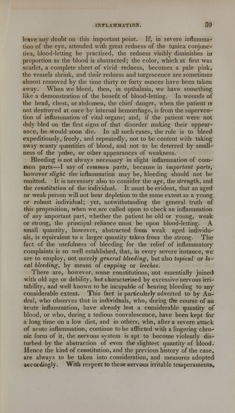 leave any doubt on this important point. If, in severe inflamma- tion of the eye, attended with great redness of the tunica conjunc- tiva, blood-letting be practised, the redness visibly diminishes in proportion as the blood is abstracted; the color, which at first was scarlet, a complete sheet of vivid redness, becomes a pale pink, the vessels shrink, and their redness and turgescence are sometimes almost removed by the time thirty or forty ounces have been taken away. When we bleed, then, in opthalmia, we have something like a demonstration of the benefit of blood-letting. In wounds of the head, chest, or abdomen, the chief danger, when the patient iS' not destroyed at once by internal hemorrhage, is from the superven- tion of inflammation of vital organs; and, if the patient were not duly bled on the first signs of that disorder making their appear- ance, he would soon die. In all such cases, the rule is to bleed expeditiously, freely, and repeatedly, not to be content with taking away scanty quantities of blood, and not to be deterred by small- ness of the pulse, or other appearances of weakness. Bleeding is not always necessary in slight inflammation of com- mon parts—I say of common parts, because in important parts, however slight the inflammation may be, bleeding should not be omitted. It is necessary also to consider the age, the strength, and the constitution of the individual. It must be evident, that an aged or weak person will not bear depletion to the same extent as a young or robust individual; yet, notwithstanding the general truth of this proposition, when we are called upon to check an inflammation of any important part, whether the patient be old or young, weak or strong, the principal reliance must be upon blood-letting. A small quantity, however, abstracted from weak aged individu- als, is equivalent to a larger quantity taken from the strong. The fact of the usefulness of bleeding for the relief of inflammatoiy complaints is so well established, that, in every severe instance, we are to employ, not merely general bleeding, but also topical or lo- cal bleeding, by means of cupping or leeches. There are, however, some constitutions, not essentially joinedi with old age or debility, but characterised by excessive nervous irri- tability, and well known to be incapable of bearing bleeding to any considerable extent. This fact is particularly adverted to by An- dral, who observes that in individaals, who, during tftpe course of aw acute inflammation, have already lost a considerable quantity of blood, or who, during a tedious convalescence, have been kept for a long time on a low diet, and in others, who, after a severe attack of acute inflammation, continue to be afflicted with a lingering chro- nic form of it, tiie nervous system is apt to become violently dis- turbed by the abstraction of even the slightest quantity of blood.- Hence the kind of cow9titialion,and the previous history of the case, are always to be taken into consideration, and measures adopted accordingly. Wifh respect «©■ these aervous Irritable temperaments.