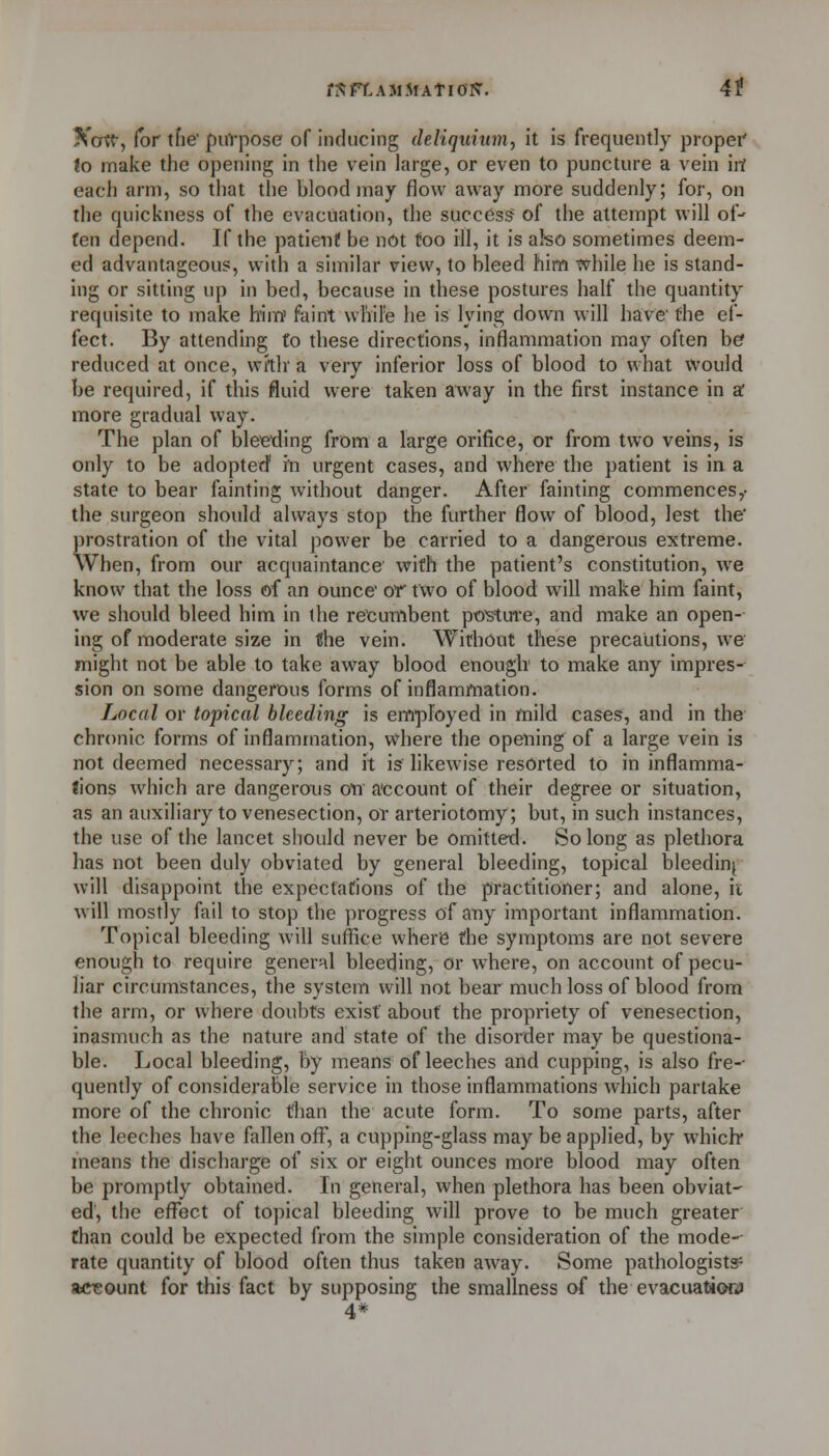 fi^ FT-AM Mat I or?. 4t Xcrtt-, for tfie' puVpose of inducing deliqumm.^ it is frequently proper' to make the opening in the vein large, or even to puncture a vein iit each arm, so that the blood may flow away more suddenly; for, on the quickness of the evacuation, the success of the attempt will of- fen depend. If the patient be n6t too ill, it is also sometimes deem- ed advantageous, with a similar view, to bleed him while he is stand- ing or sitting up in bed, because in these postures half the quantity requisite to make him' faint wl'iire he is lying down will have' the ef- fect. By attending to these directions, inflammation may often b^ reduced at once, witlr a very inferior loss of blood to what would be required, if this fluid were taken away in the first instance in a; more gradual way. The plan of bleeding from a large orifice, or from two veins, is only to be adopted' in urgent cases, and where the patient is in a state to bear fainting without danger. After fainting commences,- the surgeon should always stop the further flow of blood, lest the' prostration of the vital power be carried to a dangerous extreme. When, from our acquaintance with the patient's constitution, we know that the loss of an ounce or two of blood will make him faint, we should bleed him in the recumbent posture, and make an open- ing of moderate size in the vein. Without these precautions, we might not be able to take away blood enough' to make any impres- sion on some dangerous forms of inflammation. Local or topical bleeding is employed in mild cases, and in the chronic forms of inflammation, where the opening of a large vein is not deemed necessary; and it is likewise resorted to in inflamma- tions which are dangerous on a'ccount of their degree or situation, as an auxiliary to venesection, or arteriotomy; but, in such instances, the use of the lancet should never be omitted. So long as plethora has not been duly obviated by general bleeding, topical bleeding will disappoint the expectations of the practitioner; and alone, ii will mostly fail to stop the progress of any important inflammation. Topical bleeding will suffice where the symptoms are not severe enough to require genen^l bleeding, or where, on account of pecu- liar circumstances, the system will not bear much loss of blood from the arm, or where doubts exist about the propriety of venesection, inasmuch as the nature and state of the disorder may be questiona- ble. Local bleeding, by means of leeches and cupping, is also fre-- quently of considerable service in those inflammations which partake more of the chronic than the acute form. To some parts, after the leeches have fallen off, a cupping-glass may be applied, by which* means the discharge of six or eight ounces more blood may often be promptly obtained. In general, when plethora has been obviat- ed', the effect of topical bleeding will prove to be much greater than could be expected from the simple consideration of the mode- rate quantity of blood often thus taken away. Some pathologists aciGOunt for this fact by supposing the smallness of the evacuati(M3» 4*