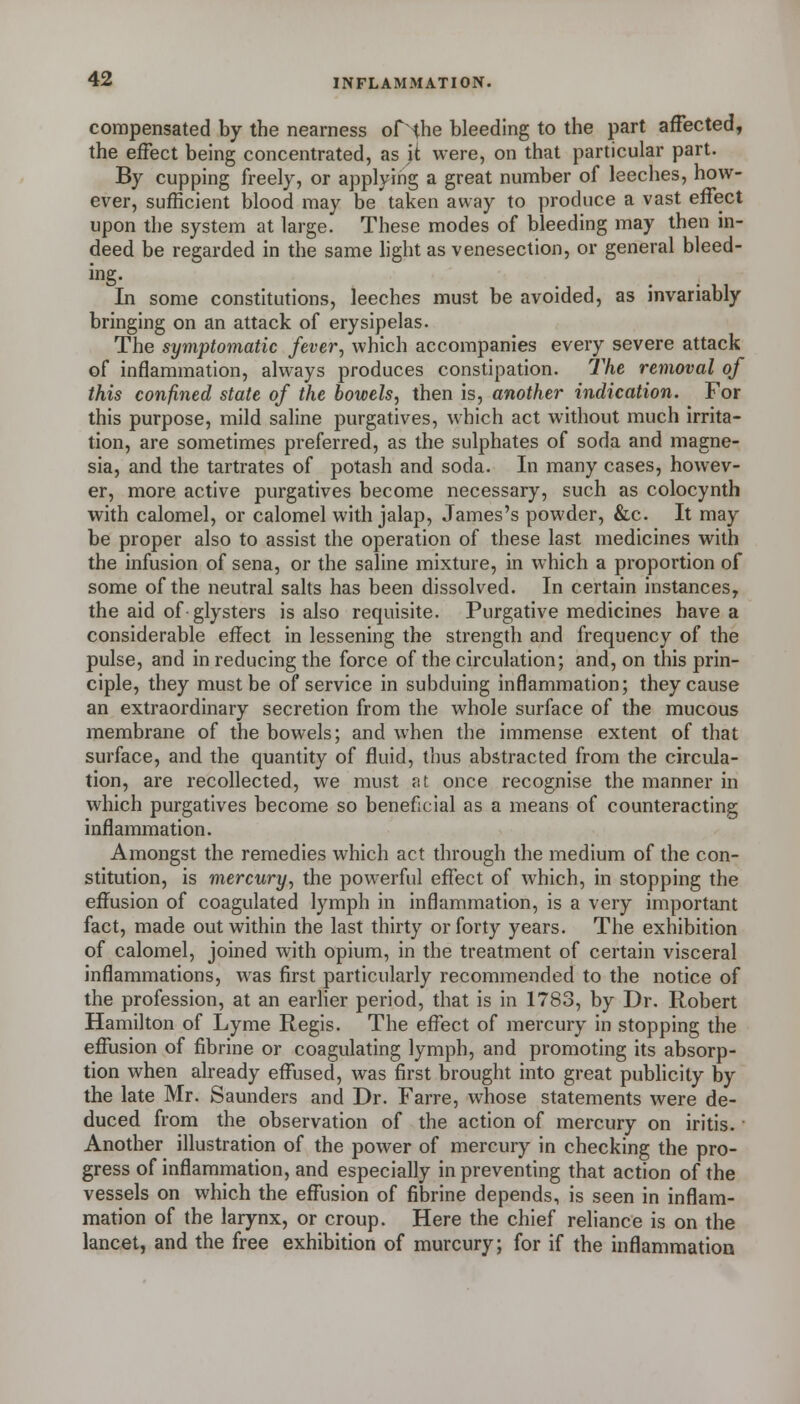compensated by the nearness ofthe bleeding to the part affected, the effect being concentrated, as it were, on that particular part. By cupping freely, or applying a great number of leeches, how- ever, sufficient blood may be taken away to produce a vast effect upon the system at large. These modes of bleeding may then in- deed be regarded in the same hght as venesection, or general bleed- ing- . . • ,, In some constitutions, leeches must be avoided, as invariably bringing on an attack of erysipelas. The symptomatic fever, which accompanies every severe attack of inflammation, always produces constipation. The removal of this confined state of the bowels, then is, another indication. For this purpose, mild saline purgatives, which act without much irrita- tion, are sometimes preferred, as the sulphates of soda and magne- sia, and the tartrates of potash and soda. In many cases, howev- er, more active purgatives become necessary, such as colocynth with calomel, or calomel with jalap, James's powder, &c. It may be proper also to assist the operation of these last medicines with the infusion of sena, or the saline mixture, in which a proportion of some of the neutral salts has been dissolved. In certain instances, the aid of glysters is also requisite. Purgative medicines have a considerable effect in lessening the strength and frequency of the pulse, and in reducing the force of the circulation; and, on this prin- ciple, they must be of service in subduing inflammation; they cause an extraordinary secretion from the whole surface of the mucous membrane of the bowels; and when the immense extent of that surface, and the quantity of fluid, thus abstracted from the circula- tion, are recollected, we must at once recognise the manner in which purgatives become so beneficial as a means of counteracting inflammation. Amongst the remedies which act through the medium of the con- stitution, is mercury, the powerful effect of which, in stopping the effusion of coagulated lymph in inflammation, is a very important fact, made out within the last thirty or forty years. The exhibition of calomel, joined with opium, in the treatment of certain visceral inflammations, was first particularly recommended to the notice of the profession, at an earlier period, that is in 1783, by Dr. Robert Hamilton of Lyme Regis. The effect of mercury in stopping the effusion of fibrine or coagulating lymph, and promoting its absorp- tion when already effused, was first brought into great publicity by the late Mr. Saunders and Dr. Farre, whose statements were de- duced from the observation of the action of mercury on iritis. • Another illustration of the power of mercury in checking the pro- gress of inflammation, and especially in preventing that action of the vessels on which the effusion of fibrine depends, is seen in inflam- mation of the larynx, or croup. Here the chief reliance is on the lancet, and the free exhibition of murcury; for if the inflammatioa