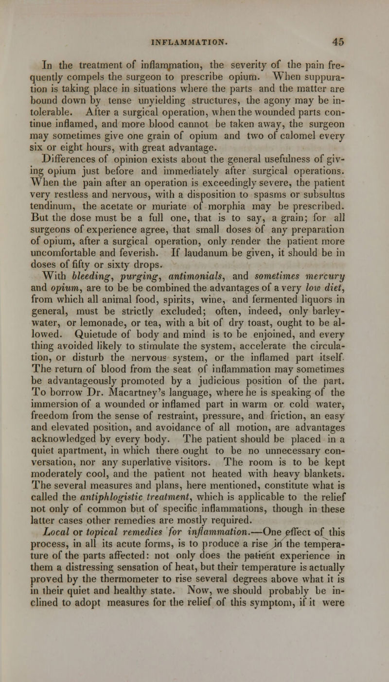 In the treatment of inflamjmation, the severity of the pain fre- quently compels the surgeon to prescribe opium. When suppura- tion is taking place in situations where the parts and the matter are bound down by tense unyielding structures, the agony may be in- tolerable. Alter a surgical operation, when the wounded parts con- tinue inflamed, and more blood cannot be taken away, the surgeon may sometimes give one grain of opium and two of calomel every six or eight hours, with great advantage. Differences of opinion exists about the general usefulness of giv- ing opium just before and immediately after surgical operations. When the pain after an operation is exceedingly severe, the patient very restless and nervous, with a disposition to spasms or subsultus tendinum, the acetate or muriate of morphia may be prescribed. But the dose must be a full one, that is to say, a grain; for all surgeons of experience agree, that small doses of any preparation of opium, after a surgical operation, only render the patient more uncomfortable and feverish. If laudanum be given, it should be in doses of fifty or sixty drops. With bleeding, purging, antimonials, and sometimes mercury and opium, are to be be combined the advantages of a very loio diet, from which all animal food, spirits, wine, and fermented liquors in general, must be strictly excluded; often, indeed, only barley- water, or lemonade, or tea, with a bit of dry toast, ought to be al- lowed. Quietude of body and mind is to be enjoined, and every thing avoided likely to stimulate the system, accelerate the circula- tion, or disturb the nervous system, or the inflamed part itself The return of blood from the seat of inflammation may sometimes be advantageously promoted by a judicious position of the part. To borrow Dr. Macartney's language, where he is speaking of the immersion of a wounded or inflamed part in warm or cold water, freedom from the sense of restraint, pressure, and friction, an easy and elevated position, and avoidance of all motion, are advantages acknowledged by every body. The patient should be placed in a quiet apartment, in which there ought to be no unnecessary con- versation, nor any superlative visitors. The room is to be kept moderately cool, and the patient not heated with heavy blankets. The several measures and plans, here mentioned, constitute what is called the antiphlogistic treatment, which is applicable to the relief not only of common but of specific inflammations, though in these latter cases other remedies are mostly required. Local or topical remedies for inflammation.—One ^ect of this process, in all its acute forms, is to produce a rise >ri the tempera- ture of the parts affected: not only does the patient experience in them a distressing sensation of heat, but their temperature is actually proved by the thermometer to rise several degrees above what it is in their quiet and healthy state. Now, we should probably be in- clined to adopt measures for the relief of this symptom, if it were