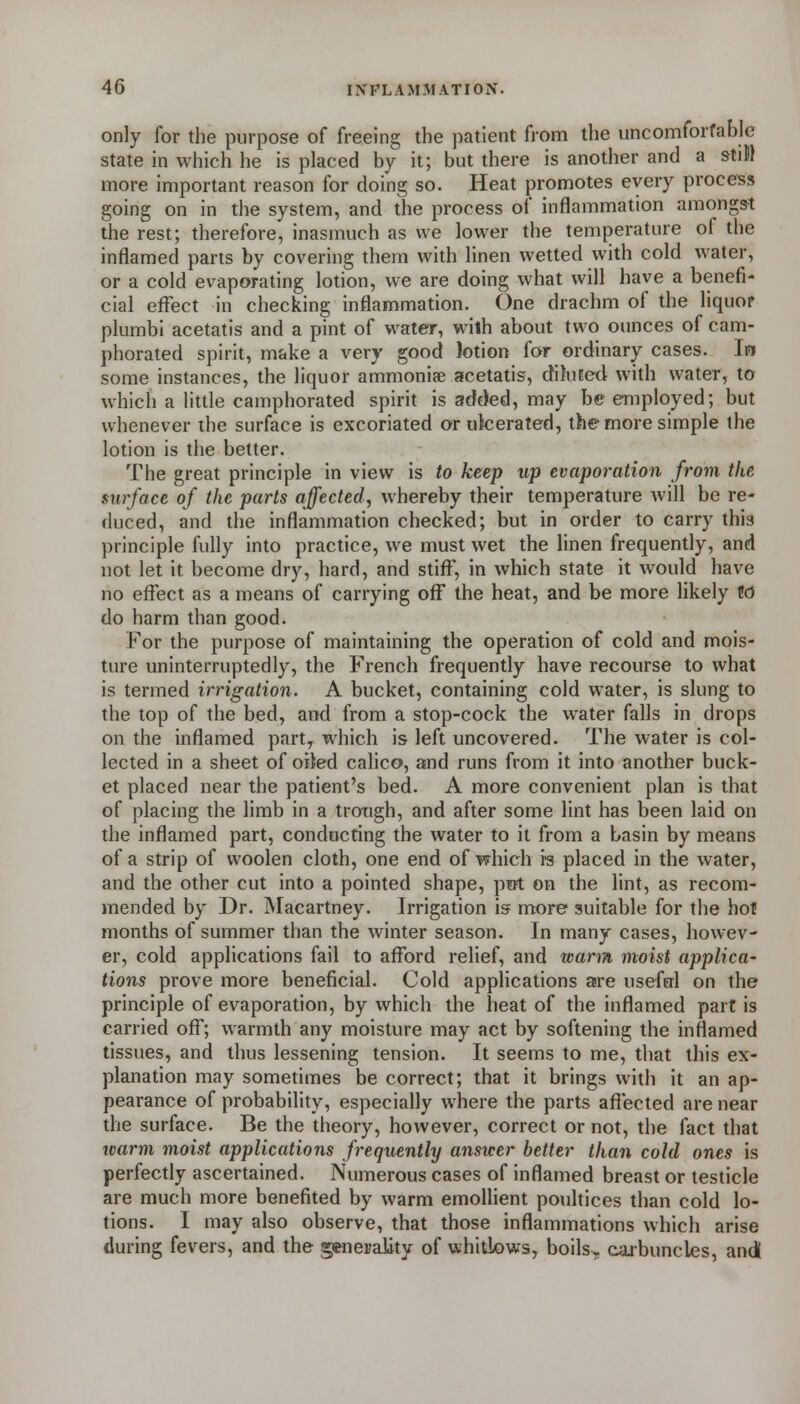 only for the purpose of freeing the patient fronn the uncomforfable state in which he is placed by it; but there is another and a stiM more important reason for doing so. Heat promotes every process going on in the system, and the process of inflammation amongst the rest; therefore, inasmuch as we lower the temperature of the inflamed parts by covering them with linen wetted with cold water, or a cold evaporating lotion, we are doing what will have a benefi- cial effect in checking inflammation. One drachm of the liquor plumbi acetatis and a pint of water, with about two ounces of cam- phorated spirit, make a very good lotion for ordinary cases. Iw some instances, the liquor ammoniae acetatis, diluted with water, to which a little camphorated spirit is addled, may be employed; but whenever the surface is excoriated orukerated, the more simple the lotion is the better. The great principle in view is to keep up evaporation from the surface of the parts affected, whereby their temperature will be re- duced, and the inflammation checked; but in order to carry this principle fully into practice, we must wet the linen frequently, and not let it become dry, hard, and stiff, in which state it would have no effect as a means of carrying off the heat, and be more likely to do harm than good. For the purpose of maintaining the operation of cold and mois- ture uninterruptedly, the French frequently have recourse to what is termed irrigation. A bucket, containing cold water, is slung to the top of the bed, and from a stop-cock the water falls in drops on the inflamed part, which is left uncovered. The water is col- lected in a sheet of oited calico, and runs from it into another buck- et placed near the patient's bed. A more convenient plan is that of placing the limb in a trough, and after some lint has been laid on the inflamed part, conducting the water to it from a basin by means of a strip of woolen cloth, one end of which is placed in the water, and the other cut into a pointed shape, pot on the lint, as recom- mended by Dr. Macartney. Irrigation is more suitable for the hot months of summer than the winter season. In many cases, howev- er, cold applications fail to afford relief, and warm moist applica- tions prove more beneficial. Cold applications are useferl on the principle of evaporation, by which the heat of the inflamed part is carried off; warmth any moisture may act by softening the inflamed tissues, and thus lessening tension. It seems to me, that this ex- planation may sometimes be correct; that it brings with it an ap- pearance of probability, especially where the parts affected are near the surface. Be the theory, however, correct or not, the fact that ivarm moist applications frequently answer better than cold ones is perfectly ascertained. Numerous cases of inflamed breast or testicle are much more benefited by warm emollient poultices than cold lo- tions. I may also observe, that those inflammations which arise during fevers, and the generality of whitlows, boils, carbuncles, and!