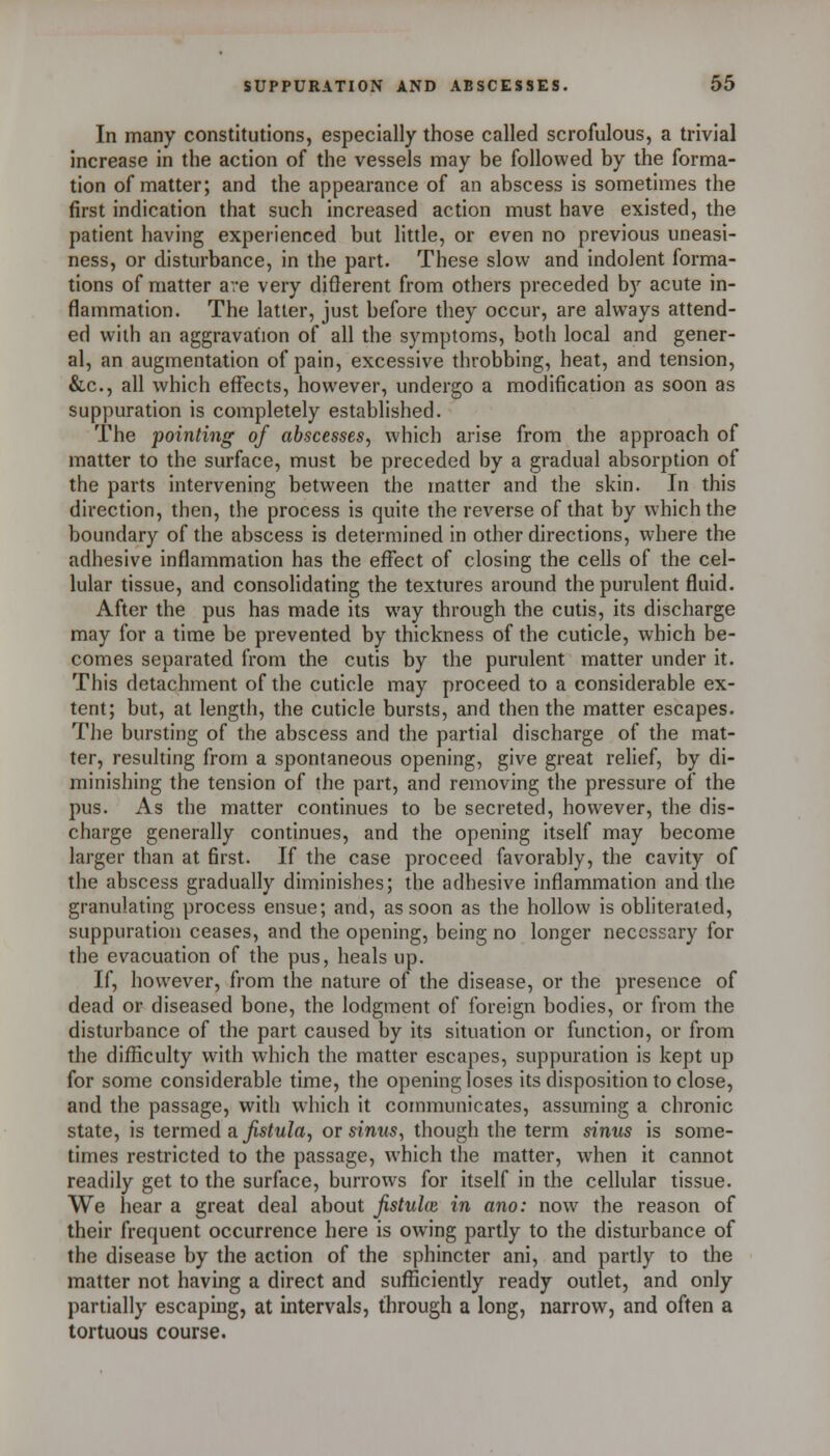 In many constitutions, especially those called scrofulous, a trivial increase in the action of the vessels may be followed by the forma- tion of matter; and the appearance of an abscess is sometimes the first indication that such increased action must have existed, the patient having experienced but little, or even no previous uneasi- ness, or disturbance, in the part. These slow and indolent forma- tions of matter are very diflerent from others preceded by acute in- flammation. The latter, just before they occur, are always attend- ed with an aggravation of all the symptoms, both local and gener- al, an augmentation of pain, excessive throbbing, heat, and tension, &c., all which effects, however, undergo a modification as soon as suppuration is completely established. The pointing of abscesses, which arise from the approach of matter to the surface, must be preceded by a gradual absorption of the parts intervening between the matter and the skin. In this direction, then, the process is quite the reverse of that by which the boundary of the abscess is determined in other directions, where the adhesive inflammation has the effect of closing the cells of the cel- lular tissue, and consolidating the textures around the purulent fluid. After the pus has made its way through the cutis, its discharge may for a time be prevented by thickness of the cuticle, which be- comes separated from the cutis by the purulent matter under it. This detachment of the cuticle may proceed to a considerable ex- tent; but, at length, the cuticle bursts, and then the matter escapes. The bursting of the abscess and the partial discharge of the mat- ter, resulting from a spontaneous opening, give great relief, by di- minishing the tension of the part, and removing the pressure of the pus. As the matter continues to be secreted, however, the dis- charge generally continues, and the opening itself may become larger than at first. If the case proceed favorably, the cavity of the abscess gradually diminishes; the adhesive inflammation and the granulating process ensue; and, as soon as the hollow is obliterated, suppuration ceases, and the opening, being no longer necessary for the evacuation of the pus, heals up. If, however, from the nature of the disease, or the presence of dead or diseased bone, the lodgment of foreign bodies, or from the disturbance of the part caused by its situation or function, or from the difficulty with which the matter escapes, suppuration is kept up for some considerable time, the opening loses its disposition to close, and the passage, with w'hich it communicates, assuming a chronic state, is termed a ^s^w/a, or sinus, though the term sinus is some- times restricted to the passage, which the matter, when it cannot readily get to the surface, burrows for itself in the cellular tissue. We hear a great deal about Jistulie in ano: now the reason of their frequent occurrence here is owing partly to the disturbance of the disease by the action of the sphincter ani, and partly to the matter not having a direct and sufficiently ready outlet, and only partially escaping, at intervals, through a long, narrow, and often a tortuous course.