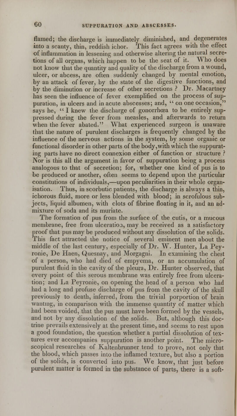 flamed; the discharge is immediately diminished, and degenerates into a scanty, thin, reddish ichor. This fact agrees with the effect of inflammation in lessening and otherwise altering the natural secre- tions of all organs, which happen to be the seat of it. Who does not know that the quantity and quality of the discharge from a wound, ulcer, or abcess, are often suddenly changed by mental emotion, by an attack of fever, by the state of the digestive functions, and by the diminution or increase of other secretions .'' Dr. Macartney has seen the influence of fever exemphfied on the process of sup- puration, in ulcers and in acute abscesses; and,  on one occasion, says he, I knew the discharge of gonorrhoea to be entirely sup- pressed during the fever from measles, and afterwards to return when the fever abated. What experienced surgeon is unaware that the nature of purulent discharges is frequently changed by the influence of the nervous actions in the system, by some organic or functional disorder in other parts of the body, with which the suppurat- ing parts have no direct connexion either of function or structure .'' Nor is this all the argument in favor of suppuration being a process analogous to that of secretion; for, whether one kind of pus is to be produced or another, often seems to depend upon the particular constitutions of individuals,—upon peculiarities in their whole organ- isation. Thus, in scorbutic patients, the discharge is always a thin, ichorous fluid, more or less blended with blood; in scrofulous sub- jects, liquid albumen, with clots of fibrine floating in it, and an ad- mixture of soda and its muriate. The formation of pus from the surface of the cutis, or a mucous membrane, hee from ulceratio^i, may be received as a satisfactory proof that pus may be produced without any dissolution of the solids. This fact attracted the notice of several eminent men about the middle of the last century, especially of Dr. W. Hunter, La Pey- ronie, De Haen, Quesnay, and Morgagni. In examining the chest of a person, who had died of empyema, or an accumulation of purulent fluid in the cavity of the pleura. Dr. Hunter observed, that every point of this serous membrane was entirely free from ulcera- tion; and La Peyronie, on opening the head of a person who had had a long and profuse discharge of pus from the cavity of the skull previously to death, inferred, from the trivial porportion of brain wantmg, in comparison with the immense quantity of matter which had been voided, that the pus must have been formed by the vessels, and not by any dissolution of the solids. But, although this doc- trine prevails extensively at the present time, and seems to rest upon a good foundation, the question whether a partial dissolution of tex- tures ever accompanies suppuration is another point. The micro- scopical researches of Kaltenbrunner tend to prove, not only that the blood, which passes into the inflamed texture, but also a portion of the solids, is converted into pus. We know, that just before purulent matter is formed in the substance of parts, there is a soft-