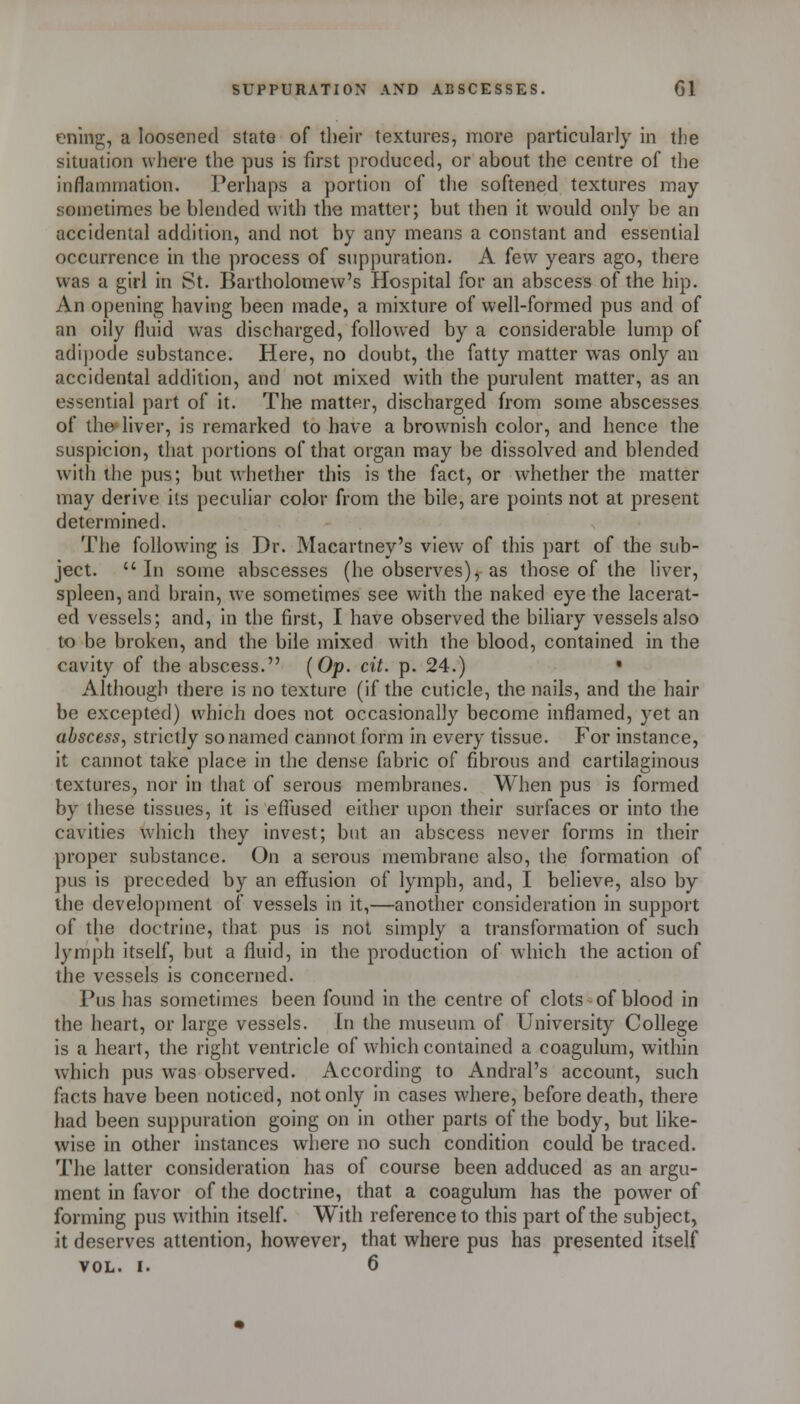 ening, a loosened state of their textures, more particularly in the situation uheie the pus is first produced, or about the centre of the inflammation. Perhaps a portion of the softened textures may sometimes be blended with the matter; but then it would only be an accidental addition, and not by any means a constant and essential occurrence in the process of suppuration. A few years ago, there was a girl in St. Bartholomew's Hospital for an abscess of the hip. An opening having been made, a mixture of well-formed pus and of an oily fluid was discharged, followed by a considerable lump of adijjode substance. Here, no doubt, the fatty matter was only an accidental addition, and not mixed with the purulent matter, as an essential part of it. The matter, discharged from some abscesses of the liver, is remarked to have a brownish color, and hence the suspicion, tiiat portions of that organ may be dissolved and blended with the pus; but whether this is the fact, or whether the matter may derive its peculiar color from the bile, are points not at present determined. The following is Dr. Macartney's view of this part of the sub- ject. In some abscesses (he observes), as those of the liver, spleen, and brain, we sometimes see with the naked eye the lacerat- ed vessels; and, in the first, I have observed the biliary vessels also to be broken, and the bile mixed with the blood, contained in the cavity of the abscess. (Op. cit. p. 24.) • Although there is no texture (if the cuticle, the nails, and the hair be excepted) which does not occasionally become inflamed, yet an abscess, strictly so named cannot form in every tissue. For instance, it cannot take place in the dense fabric of fibrous and cartilaginous textures, nor in that of serous membranes. When pus is formed by these tissues, it is efiused either upon their surfaces or into the cavities which they invest; but an abscess never forms in their proper substance. On a serous membrane also, the formation of pus is preceded by an effusion of lymph, and, I believe, also by the development of vessels in it,—another consideration in support of the doctrine, that pus is not simply a transformation of such lymph itself, but a fluid, in the production of which the action of the vessels is concerned. Pus has sometimes been found in the centre of clots of blood in the heart, or large vessels. In the museum of University College is a heart, the right ventricle of which contained a coagulum, within which pus was observed. According to Andral's account, such facts have been noticed, not only in cases where, before death, there had been suppuration going on in other parts of the body, but hke- wise in other instances where no such condition could be traced. The latter consideration has of course been adduced as an argu- ment in favor of the doctrine, that a coagulum has the power of forming pus within itself With reference to this part of the subject, it deserves attention, however, that where pus has presented itself VOL. I. 6