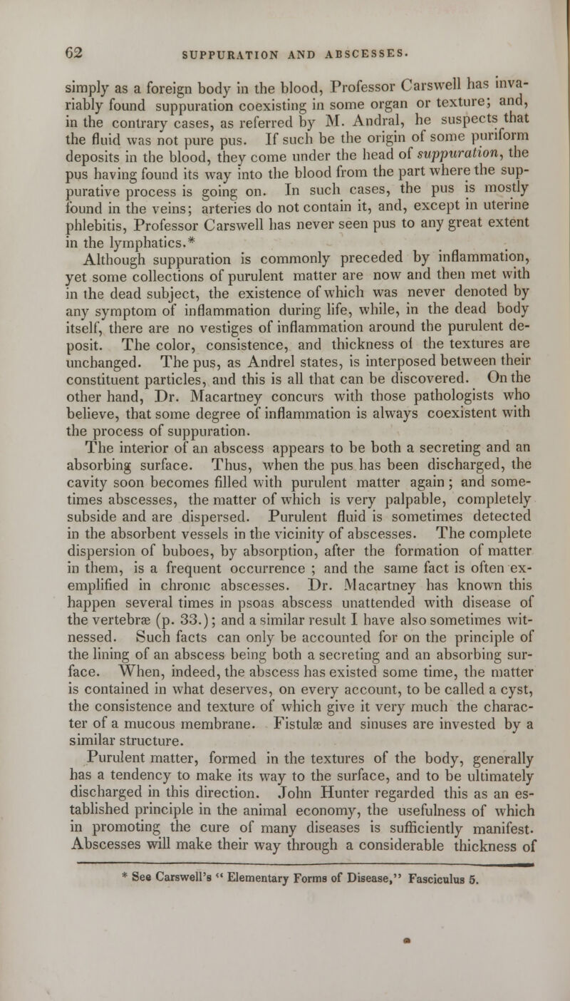simply as a foreign body in the blood, Professor Carswell has inva- riably found suppuration coexisting in some organ or texture; and, in the contrary cases, as referred by M. Andral, he suspects that the fluid was not pure pus. If such be the origin of some punform deposits in the blood, they come under the head of suppuration, the pus having found its way into the blood from the part where the sup- purative process is going on. In such cases, the pus is mostly found in the veins; arteries do not contain it, and, except in utenne phlebitis. Professor Carswell has never seen pus to any great extent in the lymphatics.* Although suppuration is commonly preceded by inflammation, yet some collections of purulent matter are now and then met with in the dead subject, the existence of which was never denoted by any symptom of inflammation during life, while, in the dead body itself, there are no vestiges of inflammation around the purulent de- posit. The color, consistence, and thickness ol the textures are unchanged. The pus, as Andrei states, is interposed between their constituent particles, and this is all that can be discovered. On the other hand, Dr. Macartney concurs with those pathologists who believe, that some degree of inflammation is always coexistent with the process of suppuration. The interior of an abscess appears to be both a secreting and an absorbing surface. Thus, when the pus has been discharged, the cavity soon becomes filled with purulent matter again ; and some- times abscesses, the matter of which is very palpable, completely subside and are dispersed. Purulent fluid is sometimes detected in the absorbent vessels in the vicinity of abscesses. The complete dispersion of buboes, by absorption, after the formation of matter in them, is a frequent occurrence ; and the same fact is often ex- emplified in chronic abscesses. Dr. Macartney has known this happen several times in psoas abscess unattended with disease of the vertebrae (p. 33.); and a similar result I have also sometimes wit- nessed. Such facts can only be accounted for on the principle of the lining of an abscess being both a secreting and an absorbing sur- face. When, indeed, the abscess has existed some time, the matter is contained in what deserves, on every account, to be called a cyst, the consistence and texture of which give it very much the charac- ter of a mucous membrane. Fistulae and sinuses are invested by a similar structure. Purulent matter, formed in the textures of the body, generally has a tendency to make its way to the surface, and to be ultimately discharged in this direction. John Hunter regarded this as an es- tablished principle in the animal economy, the usefulness of which in promoting the cure of many diseases is sufficiently manifest. Abscesses will make their way through a considerable thickness of