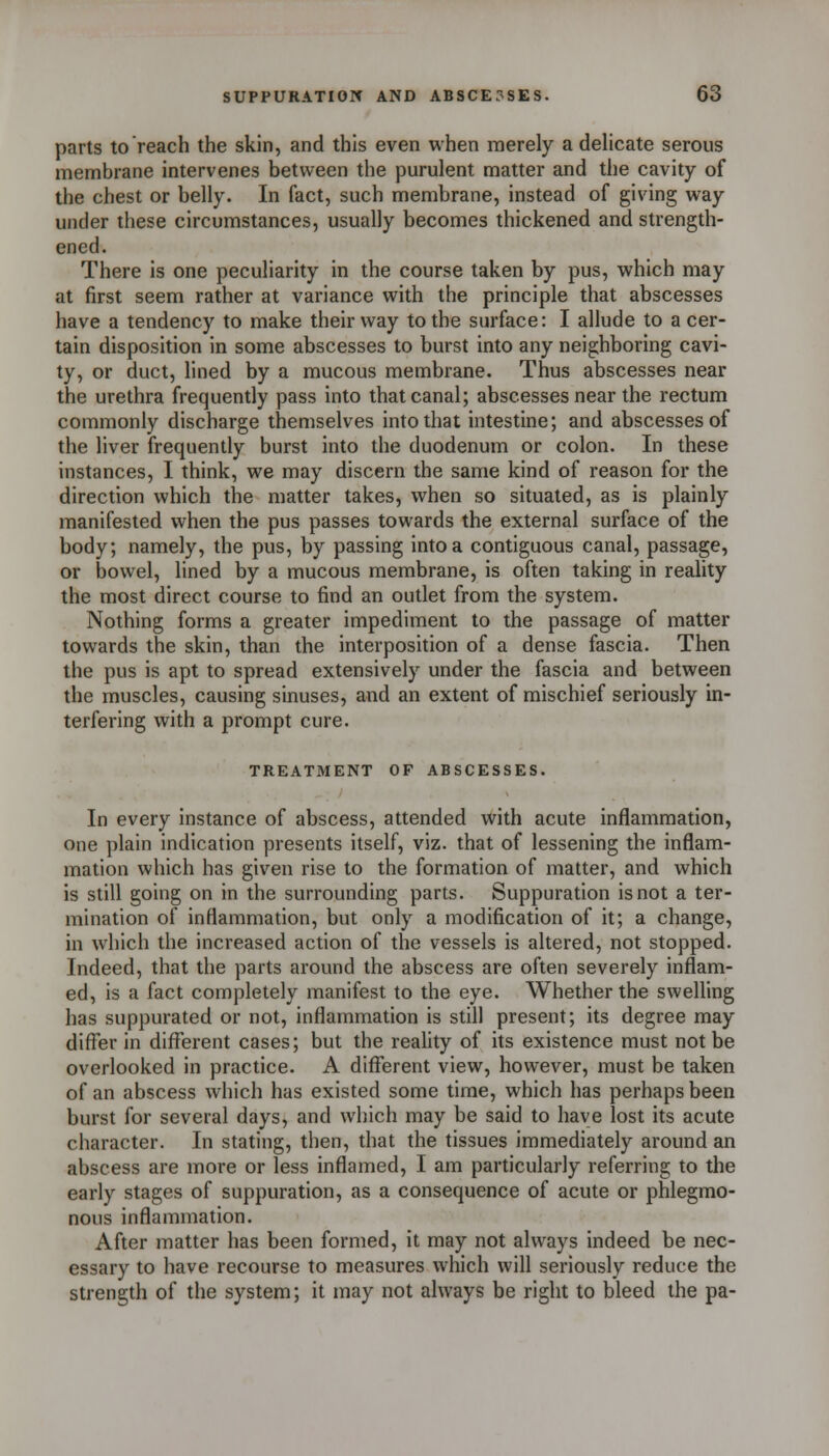 parts to reach the skin, and this even when merely a dehcate serous membrane intervenes between the purulent matter and the cavity of the chest or belly. In fact, such membrane, instead of giving way under these circumstances, usually becomes thickened and strength- ened. There is one peculiarity in the course taken by pus, which may at first seem rather at variance with the principle that abscesses have a tendency to make their way to the surface: I allude to a cer- tain disposition in some abscesses to burst into any neighboring cavi- ty, or duct, lined by a mucous membrane. Thus abscesses near the urethra frequently pass into that canal; abscesses near the rectum commonly discharge themselves into that intestine; and abscesses of the liver frequently burst into the duodenum or colon. In these instances, I think, we may discern the same kind of reason for the direction which the matter takes, when so situated, as is plainly manifested when the pus passes towards the external surface of the body; namely, the pus, by passing into a contiguous canal, passage, or bowel, lined by a mucous membrane, is often taking in reality the most direct course to find an outlet from the system. Nothing forms a greater impediment to the passage of matter towards the skin, than the interposition of a dense fascia. Then the pus is apt to spread extensively under the fascia and between the muscles, causing sinuses, and an extent of mischief seriously in- terfering with a prompt cure. TREATMENT OF ABSCESSES. In every instance of abscess, attended with acute inflammation, one plain indication presents itself, viz. that of lessening the inflam- mation which has given rise to the formation of matter, and which is still going on in the surrounding parts. Suppuration is not a ter- mination of inflammation, but only a modification of it; a change, in which the increased action of the vessels is altered, not stopped. Indeed, that the parts around the abscess are often severely inflam- ed, is a fact completely manifest to the eye. Whether the swelling has suppurated or not, inflammation is still present; its degree may differ in different cases; but the reality of hs existence must not be overlooked in practice. A different view, however, must be taken of an abscess which has existed some time, which has perhaps been burst for several days, and which may be said to have lost its acute character. In stating, then, that the tissues immediately around an abscess are more or less inflamed, I am particularly referring to the early stages of suppuration, as a consequence of acute or phlegmo- nous inflammation. After matter has been formed, it may not always indeed be nec- essary to have recourse to measures which will seriously reduce the strength of the system; it may not always be right to bleed the pa-