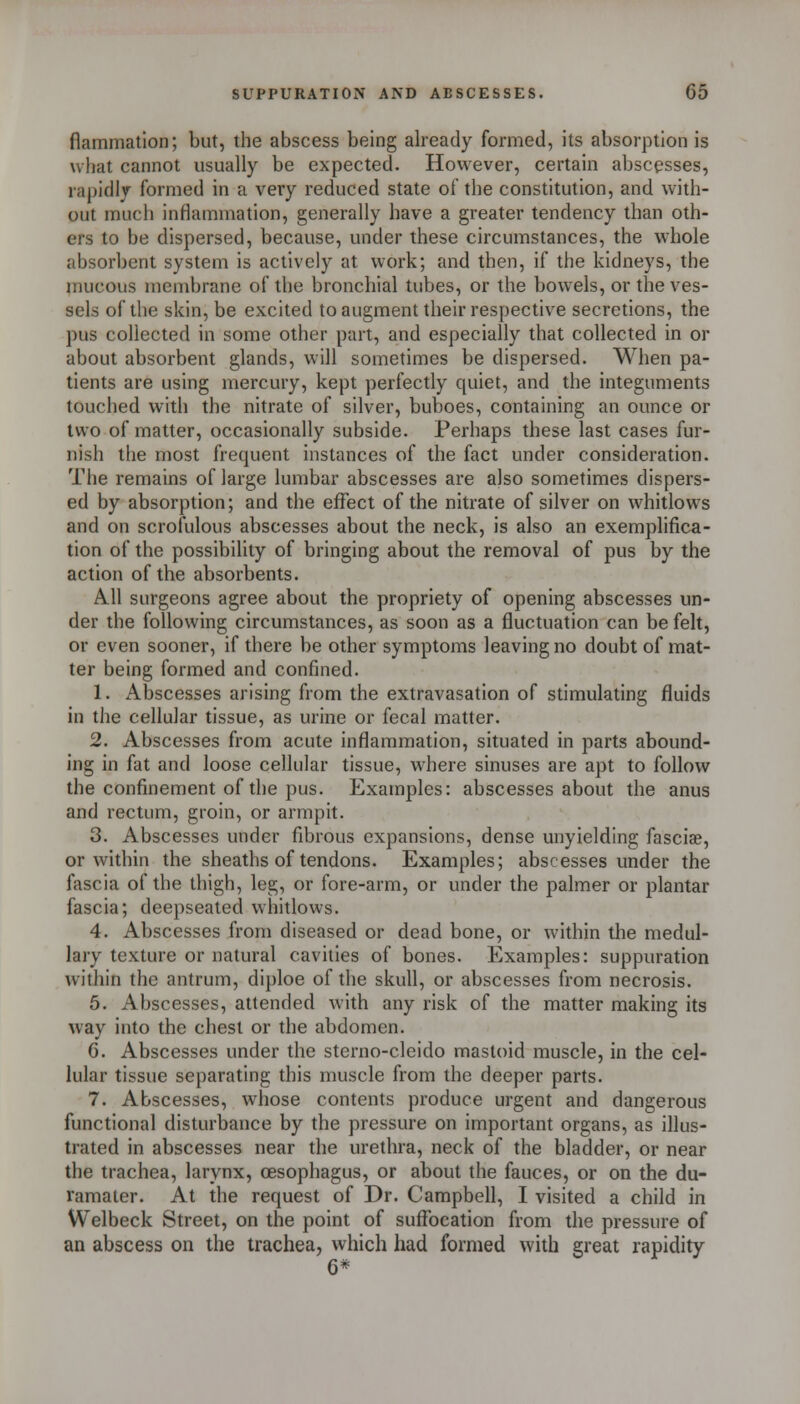 flammation; but, the abscess being already formed, its absorption is what cannot usually be expected. However, certain abscesses, rapidly formed in a very reduced state of the constitution, and with- out much inflammation, generally have a greater tendency than oth- ers to be dispersed, because, under these circumstances, the whole absorbent system is actively at work; and then, if the kidneys, the mucous membrane of the bronchial tubes, or the bowels, or the ves- sels of the skin, be excited to augment their respective secretions, the pus collected in some other part, and especially that collected in or about absorbent glands, will sometimes be dispersed. When pa- tients are using mercury, kept perfectly quiet, and the integuments touched with the nitrate of silver, buboes, containing an ounce or two of matter, occasionally subside. Perhaps these last cases fur- nish the most frequent instances of the fact under consideration. The remains of large lumbar abscesses are also sometimes dispers- ed by absorption; and the effect of the nitrate of silver on whitlows and on scrofulous abscesses about the neck, is also an exemplifica- tion of the possibility of bringing about the removal of pus by the action of the absorbents. All surgeons agree about the propriety of opening abscesses un- der the following circumstances, as soon as a fluctuation can be felt, or even sooner, if there be other symptoms leaving no doubt of mat- ter being formed and confined. 1. Abscesses arising from the extravasation of stimulating fluids in the cellular tissue, as urine or fecal matter. 2. Abscesses from acute inflammation, situated in parts abound- ing in fat and loose cellular tissue, where sinuses are apt to follow the confinement of the pus. Examples: abscesses about the anus and rectum, groin, or armpit. 3. Abscesses under fibrous expansions, dense unyielding fasciae, or within the sheaths of tendons. Examples; abscesses under the fascia of the thigh, leg, or fore-arm, or under the palmer or plantar fascia; deepseated whitlows. 4. Abscesses from diseased or dead bone, or within the medul- lary texture or natural cavities of bones. Examples: suppuration within the antrum, diploe of the skull, or abscesses from necrosis. 5. Abscesses, attended with any risk of the matter making its way into the chest or the abdomen. 6. Abscesses under the sterno-cleido mastoid muscle, in the cel- lular tissue separating this muscle from the deeper parts. 7. Abscesses, wiiose contents produce urgent and dangerous functional disturbance by the pressure on important organs, as illus- trated in abscesses near the urethra, neck of the bladder, or near the trachea, larynx, CESophagus, or about the fauces, or on the du- ramater. At the request of Dr. Campbell, I visited a child in Welbeck Street, on the point of suffocation from the pressure of an abscess on the trachea, which had formed with great rapidity 6*