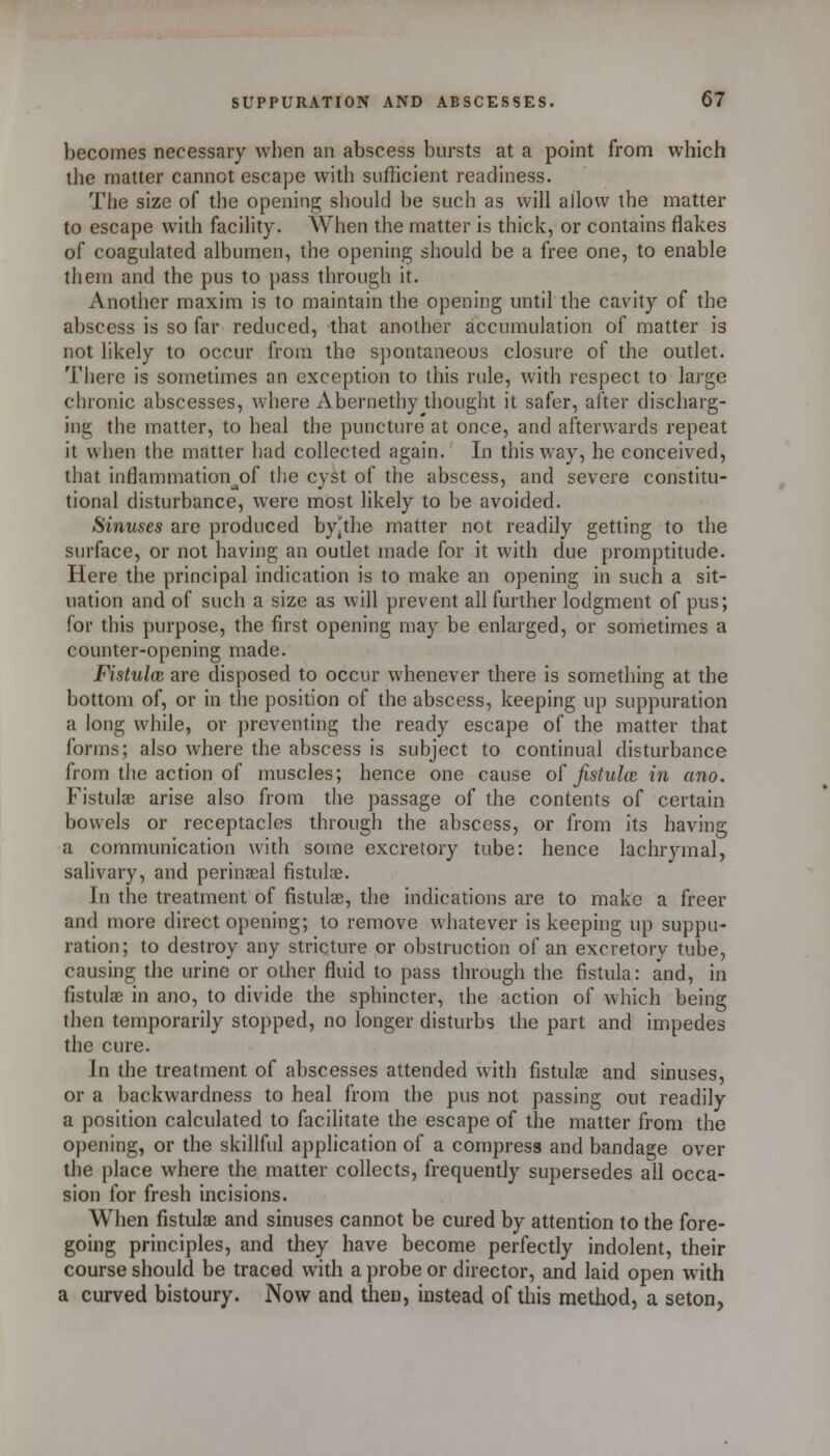 becomes necessary when an abscess bursts at a point from which the matter cannot escape with sufficient readiness. The size of the opening should be such as will allow the matter to escape with facility. When the matter is thick, or contains flakes of coagulated albumen, the opening should be a free one, to enable them and the pus to pass through it. Another maxim is to maintain the opening until the cavity of the abscess is so far reduced, that another accumulation of matter is not likely to occur from the spontaneous closure of the outlet. There is sometimes an exception to this rule, with respect to large chronic abscesses, where Abernethy thought it safer, alter discharg- ing the matter, to heal the puncture at once, and afterwards repeat it when the matter had collected again. In this way, he conceived, that inflammation^of the cyst of the abscess, and severe constitu- tional disturbance, were most likely to be avoided. Sinuses are produced by^the matter not readily getting to the surface, or not having an outlet made for it with due promptitude. Here the principal indication is to make an opening in such a sit- uation and of such a size as will prevent all further lodgment of pus; for this purpose, the first opening may be enlarged, or sometimes a counter-opening made. Fistula: are disposed to occur whenever there is something at the bottom of, or in the position of the abscess, keeping up suppuration a long while, or preventing the ready escape of the matter that forms; also where the abscess is subject to continual disturbance from the action of muscles; hence one cause o[ Jistulw in ano. Fistulae arise also from the passage of the contents of certain bowels or receptacles through the abscess, or from its having a communication with some excretory tube: hence lachrymal, salivary, and perineal fistulae. In the treatment of fistulaj, the indications are to make a freer and n)ore direct opening; to remove whatever is keeping up suppu- ration; to destroy any stricture or obstruction of an excretory tube, causing the urine or other fluid to pass through the fistula: and, in fistulae in ano, to divide the sphincter, the action of which being then temporarily stopped, no longer disturbs the part and impedes the cure. In the treatment of abscesses attended with fistula? and sinuses, or a backwardness to heal from the pus not passing out readily a position calculated to facilitate the escape of the matter from the opening, or the skillful application of a compress and bandage over the place where the matter collects, frequently supersedes all occa- sion for fresh incisions. When fistulae and sinuses cannot be cured by attention to the fore- going principles, and they have become perfectly indolent, their course should be traced with a probe or director, and laid open with a curved bistoury. Now and then, instead of this method, a seton,