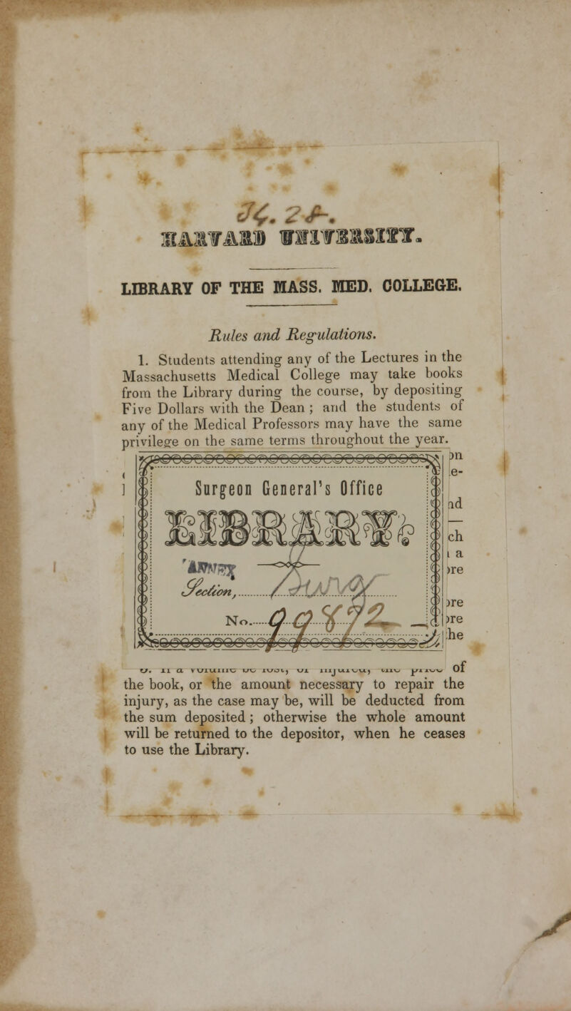 jBA&YAU iniSYSUIST. LIBRARY OF THE MASS. MED. COLLEGE. Surgeon General's Office Rules and Regulations. I. Students attending any of the Lectures in the Massachusetts Medical College may take books from the Library during the course, by depositing Five Dollars with the Dean ; and the students of any of the Medical Professors may have the same privilege on the same terms throughout the year. 311 e- ad ch i a >re >re >re :he the book, or the amount necessary to repair the injury, as the case may be, will be deducted from the sum deposited ; otherwise the whole amount will be returned to the depositor, when he ceases to use the Library.