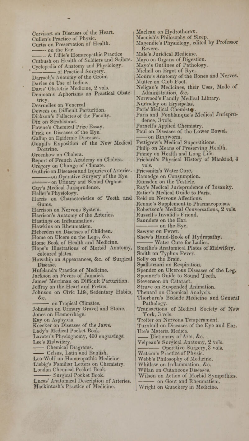 Corvisart on Diseases of the Heart. Cullcn's Practice of Physic. Curtis on Preservation of Health. on the Ear & Lillie's Homoeopathic Practice Cutbush on Health of Soldiers and Sailors. Cyclopedia of Anatomy and Physiology. ' of Practical Surgery. Darrach's Anatomy of the Groin. Davies on Use of Iodine. Davis* Obstetric Medicine, 2 vols. Denmans Aphorisms on Practical Obste- tricy. Desruelles on Venereal. Dewces on Difficult Parturition. Dickson's Fallacies of the Faculty. Dix on Strabismus. Fowne's Chemical Prize Essay. Frick on Diseases of the Eye. •Gallup on Epidemic Diseases. Goupil's Exposition of the New Medical Doctrine. Greenhow on Cholera. Report of French Academy on Cholera. Gregory on Change of Climate. (iuthrie on Diseases and Injuries of Arteries, -on Operative Surgery of the Eye. — on Urinary and Sexual Organs. Guy's Medical Jurisprudence. Haller's Physiology. Harris on Characteristics of Teeth and Gums. Harrison on Nervous System. Harrison's Anatomy of the Arteries. Hastings on Inflammation. Hawkins on Rheumatism. Heberden on Diseases of Children. Home on Ulcers on the Legs, &c. Home Book of Health and Medicine. Hope's Illustrations of Morbid Anatomy, coloured plates. Howship on Appearances, &c. of Surgical Disease. Hufdand's Practice of Medicine. Jackson on Fevers of Jamaica. James' Merriman on Difficult Parturition. Jeffray on the Heart and Foetus. Johnson on Civic Life, Sedentary Habits, &c. on Tropical Climates. Johnston on Urinary Gravel and Stone. Jones on Haemorrhage. Kay on Asphyxia. Koecker on Diseases of the Jaws. Lady's Medical Pocket Book. Lavater's Physiognomy, 400 engravings. Lee's Midwifery. Chemical Diagrams. Celsus, Latin and English. Leo-Wolf on Homoeopathic Medicine. Liebig's Familiar Letters on Chemistry. London Chemical Pocket Book. Surgical Pocket Book. Lucas' Anatomical Description of Arteries. Mackintosh's Practice of Medicine. Maclean on Hydrothorax. Macnish's Philosophy of Sleep. Magendie's Physiology, edited by Professor Revere. Male's Juridical Medicine. Mayo on Organs of Digestion. Mayo's Outlines of Pathology. Michell on Ergot of Rye. Monro's Anatomy of the Bones and Nerves. Mutter on Club Foot. Neligan's Medicines, their Uses, Mode of Administration, &c. Norwood's Family Medical Library. Nunneley on Erysipelas. Paris' Medical Chemist^. Paris and Fonblanque's Medical Jurispru- dence, 3 vols. Parnell's Applied Chemistry. Paul on Diseases of the Lower Bowel. on Ringworm. Pettigrew's Medical Superstitions. Philip on Means of Preserving Health. Pinney on Health and Long Life. Prichard's Physical History of Mankind, 4 vols. Priessnitz's Water Cure. Ramadge on Consumption. Ramsden on the Testicle. Ray's Medical Jurisprudence of Insanity. Ratier's Medical Guide to Paris. Reid on Nervous Affections. Ronnie's Supplement to Pharmacopoeias. Robertson's Medical Conversations, 2 vols. Russell's Invalid's Friend. Saunders on the Ear. on the Eye. Sawyer on Fever. Shew's Hand-Book of Hydropathy. Water Cure for Ladies. Smellie's Anatomical Plates of Midwifery. Smith on Typhus Fever. Solly on the Brain. Spallanzani on Respiration. Spender on Ulcerous Diseases of the Leg. Spooner's Guide to Sound Teeth. Stevenson on Cataract. Struve on Suspended Animation. Thenard on Chemical Analysis. Thorburn's Bedside Medicine and General Pathology. Transactions of Medical Society of New York, 3 vols. Trotter on Nervous Temperament. Turnbull on Diseases of the Eye and Ear. Ure's Materia Medica. Dictionary of Arts, &c. Velpeau's Surgical Anatomy, 2 vols. Operative Surgery, 3 vols. Watson's Practice of Physic. Webb's Philosophy of Medicine. Whitlaw on Inflammation, &c. Willan on Cutaneous Diseases, Wilson on Action of Morbid Sympathies. on Gout and Rheumatism. Wright on Quackery in Medicine.